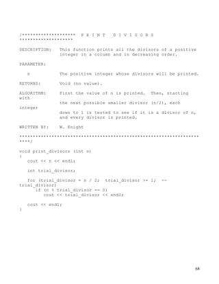 68
/******************** P R I N T D I V I S O R S
********************
DESCRIPTION: This function prints all the divisors of a positive
integer in a column and in decreasing order.
PARAMETER:
n The positive integer whose divisors will be printed.
RETURNS: Void (no value).
ALGORITHM: First the value of n is printed. Then, starting
with
the next possible smaller divisor (n/2), each
integer
down to 1 is tested to see if it is a divisor of n,
and every divisor is printed.
WRITTEN BY: W. Knight
*******************************************************************
****/
void print_divisors (int n)
{
cout << n << endl;
int trial_divisor;
for (trial_divisor = n / 2; trial_divisor >= 1; --
trial_divisor)
if (n % trial_divisor == 0)
cout << trial_divisor << endl;
cout << endl;
}
 