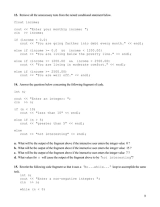 8
13. Remove all the unnecessary tests from the nested conditional statement below.
float income;
cout << "Enter your monthly income: ";
cin >> income;
if (income < 0.0)
cout << "You are going farther into debt every month." << endl;
else if (income >= 0.0 && income < 1200.00)
cout << "You are living below the poverty line." << endl;
else if (income >= 1200.00 && income < 2500.00)
cout << "You are living in moderate comfort." << endl;
else if (income >= 2500.00)
cout << "You are well off." << endl;
14. Answer the questions below concerning the following fragment of code.
int n;
cout << "Enter an integer: ";
cin >> n;
if (n < 10)
cout << "less than 10" << endl;
else if (n > 5)
cout << "greater than 5" << endl;
else
cout << "not interesting" << endl;
a. What will be the output of the fragment above if the interactive user enters the integer value 0 ?
b. What will be the output of the fragment above if the interactive user enters the integer value 15 ?
c. What will be the output of the fragment above if the interactive user enters the integer value 7 ?
d. What values for n will cause the output of the fragment above to be "not interesting"?
15. Rewrite the following code fragment so that it uses a "do...while..." loop to accomplish the same
task.
int n;
cout << "Enter a non-negative integer: ";
cin >> n;
while (n < 0)
 