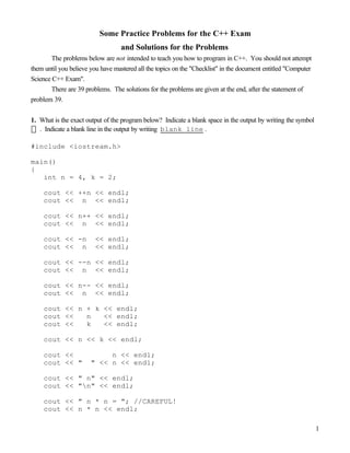 1
Some Practice Problems for the C++ Exam
and Solutions for the Problems
The problems below are not intended to teach you how to program in C++. You should not attempt
them until you believe you have mastered all the topics on the "Checklist" in the document entitled "Computer
Science C++ Exam".
There are 39 problems. The solutions for the problems are given at the end, after the statement of
problem 39.
1. What is the exact output of the program below? Indicate a blank space in the output by writing the symbol
. Indicate a blank line in the output by writing blank line .
#include <iostream.h>
main()
{
int n = 4, k = 2;
cout << ++n << endl;
cout << n << endl;
cout << n++ << endl;
cout << n << endl;
cout << -n << endl;
cout << n << endl;
cout << --n << endl;
cout << n << endl;
cout << n-- << endl;
cout << n << endl;
cout << n + k << endl;
cout << n << endl;
cout << k << endl;
cout << n << k << endl;
cout << n << endl;
cout << " " << n << endl;
cout << " n" << endl;
cout << "n" << endl;
cout << " n * n = "; //CAREFUL!
cout << n * n << endl;
 
