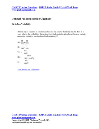 GMAT Practice Questions | GMAT Study Guide | Free GMAT Prep
www.platinumgmat.com


Difficult Problem Solving Questions
Birthday Probability


        If there are 85 students in a statistics class and we assume that there are 365 days in a
        year, what is the probability that at least two students in the class have the same birthday
        (assuming birthdays are distributed independently)?


        A)

        B)

        C)

        D)

        E)


        View Answer and Explanation




GMAT Practice Questions | GMAT Study Guide | Free GMAT Prep
www.platinumgmat.com
Copyright © 2009 PlatinumPrep, LLC.
May be distributed freely, but not modified.
 