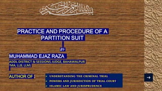 PRACTICE AND PROCEDURE OF A
PARTITION SUIT
BY
MUHAMMAD EJAZ RAZA
ADDL DISTRICT & SESSIONS JUDGE, BAHAWALPUR
(MA; LLB; LLM)
AUTHOR OF :  UNDERSTANDING THE CRIMINAL TRIAL
 POWERS AND JURISDICTION OF TRIAL COURT
 ISLAMIC LAW AND JURISPRUDENCE
 