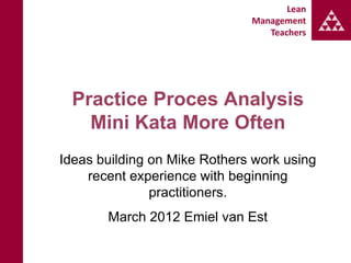 Lean
                              Management
                                 Teachers




  Practice Proces Analysis
    Mini Kata More Often
Ideas building on Mike Rothers work using
    recent experience with beginning
               practitioners.
       March 2012 Emiel van Est
 
