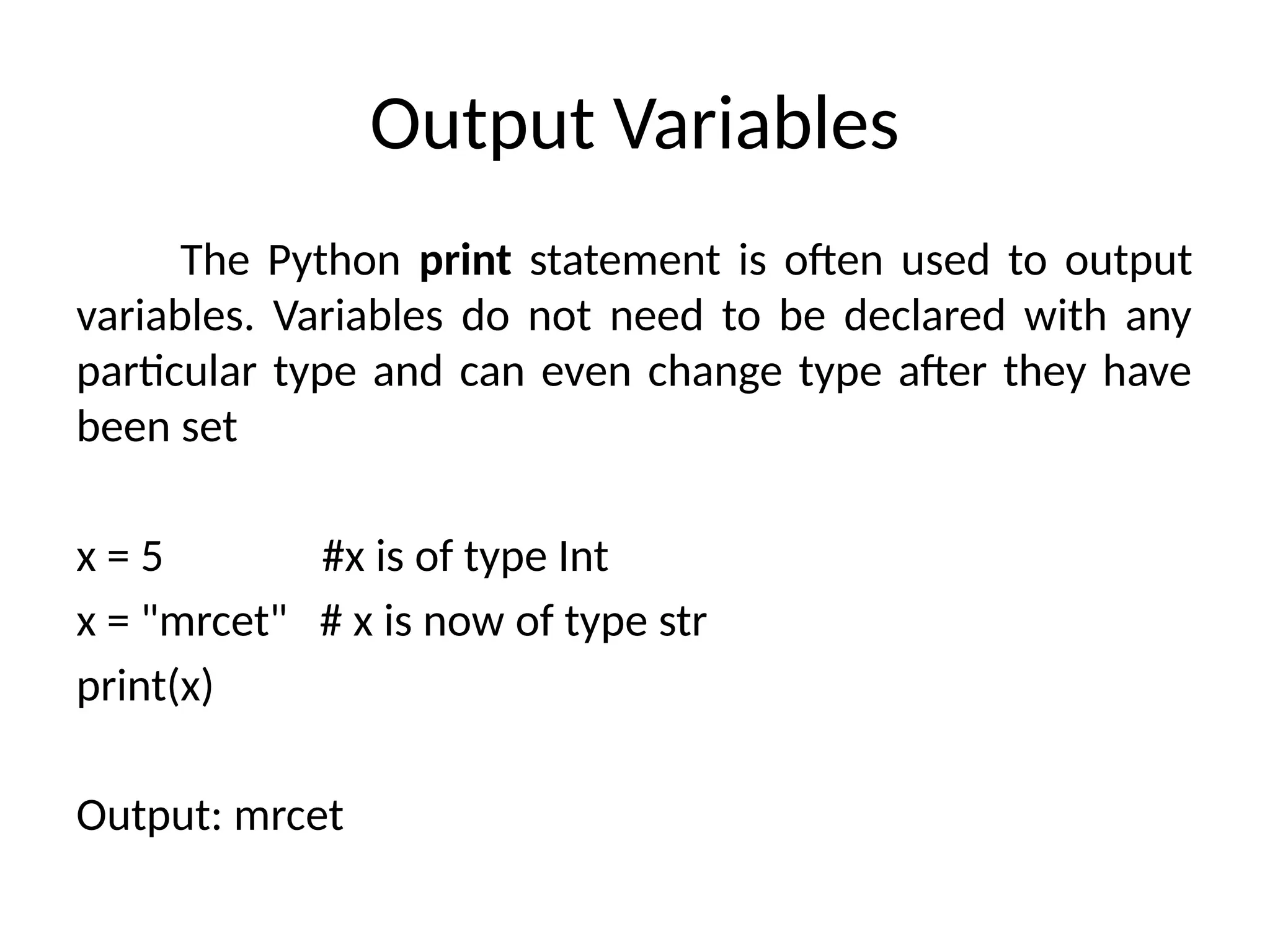 Output Variables
The Python print statement is often used to output
variables. Variables do not need to be declared with any
particular type and can even change type after they have
been set
x = 5 #x is of type Int
x = "mrcet" # x is now of type str
print(x)
Output: mrcet
 