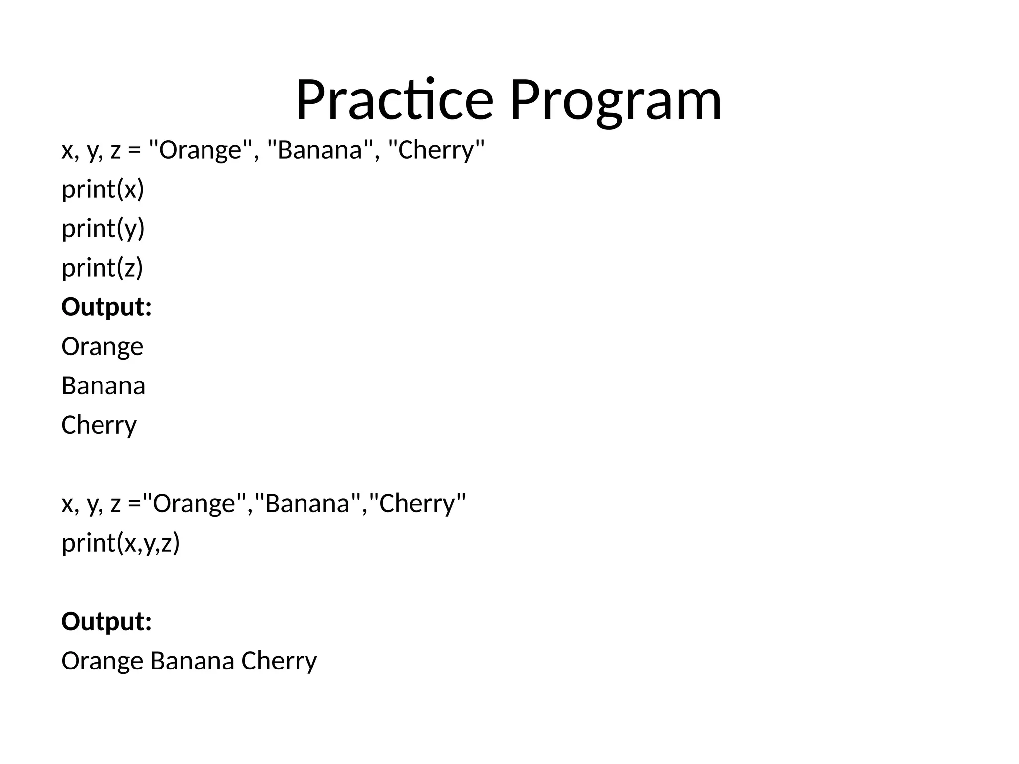 Practice Program
x, y, z = "Orange", "Banana", "Cherry"
print(x)
print(y)
print(z)
Output:
Orange
Banana
Cherry
x, y, z ="Orange","Banana","Cherry"
print(x,y,z)
Output:
Orange Banana Cherry
 