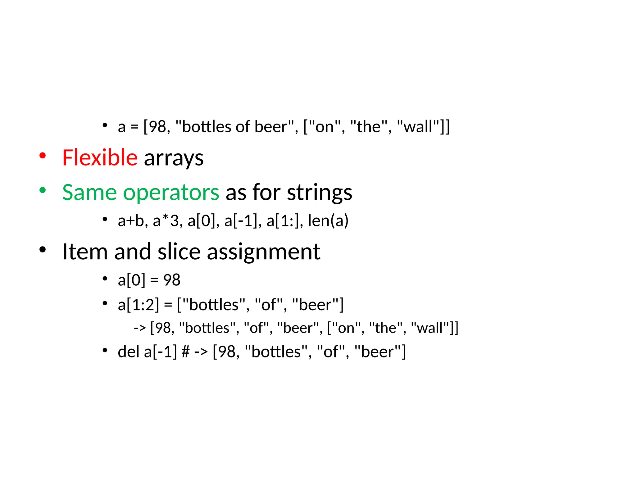 • a = [98, "bottles of beer", ["on", "the", "wall"]]
• Flexible arrays
• Same operators as for strings
• a+b, a*3, a[0], a[-1], a[1:], len(a)
• Item and slice assignment
• a[0] = 98
• a[1:2] = ["bottles", "of", "beer"]
-> [98, "bottles", "of", "beer", ["on", "the", "wall"]]
• del a[-1] # -> [98, "bottles", "of", "beer"]
 