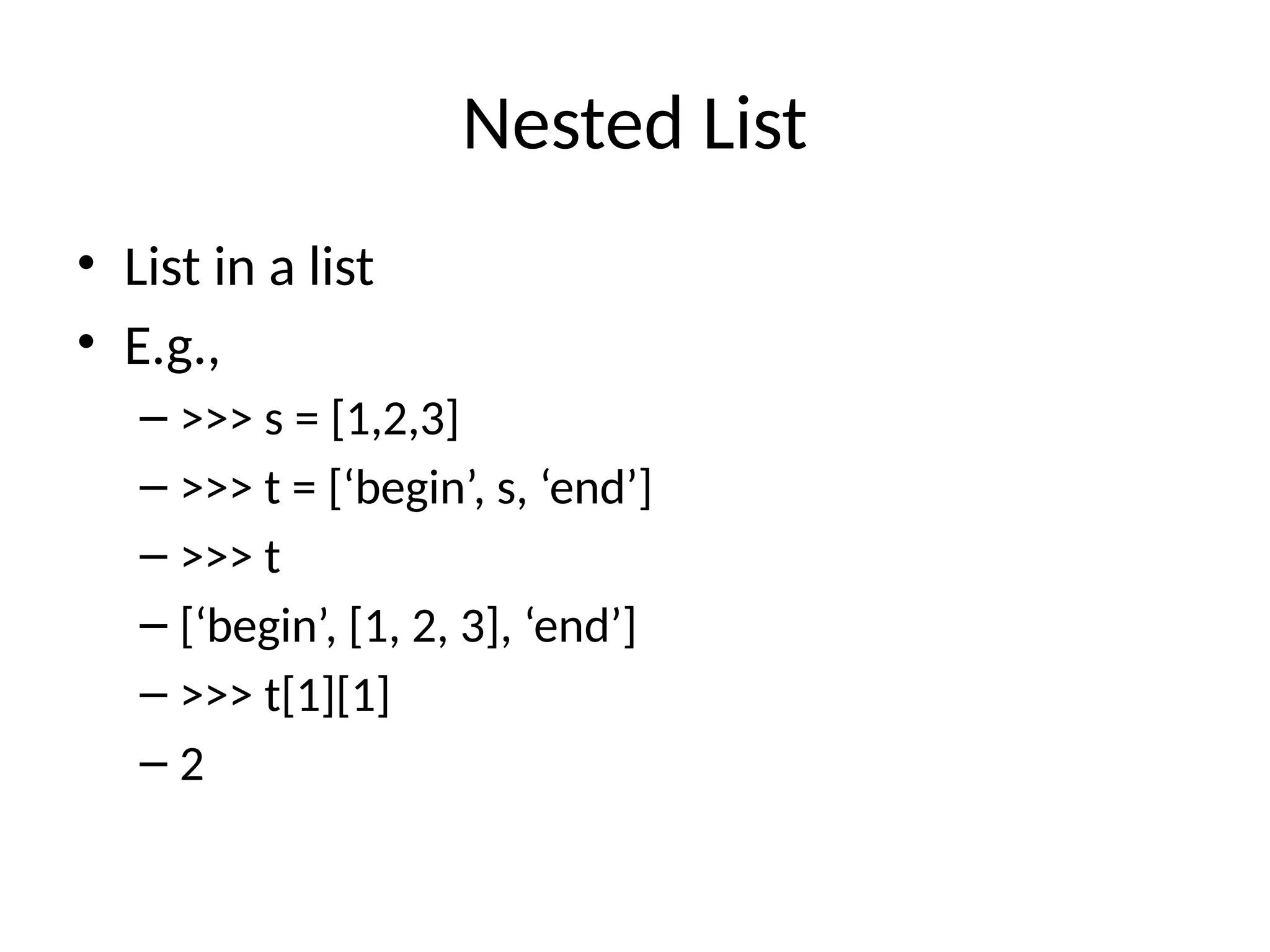 Nested List
• List in a list
• E.g.,
– >>> s = [1,2,3]
– >>> t = [‘begin’, s, ‘end’]
– >>> t
– [‘begin’, [1, 2, 3], ‘end’]
– >>> t[1][1]
– 2
 