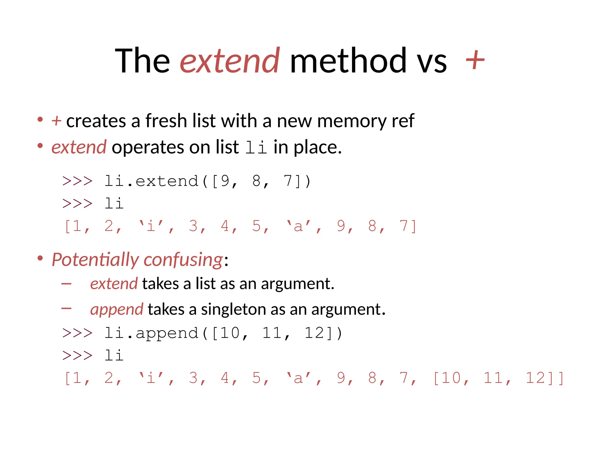The extend method vs +
• + creates a fresh list with a new memory ref
• extend operates on list li in place.
>>> li.extend([9, 8, 7])
>>> li
[1, 2, ‘i’, 3, 4, 5, ‘a’, 9, 8, 7]
• Potentially confusing:
– extend takes a list as an argument.
– append takes a singleton as an argument.
>>> li.append([10, 11, 12])
>>> li
[1, 2, ‘i’, 3, 4, 5, ‘a’, 9, 8, 7, [10, 11, 12]]
 