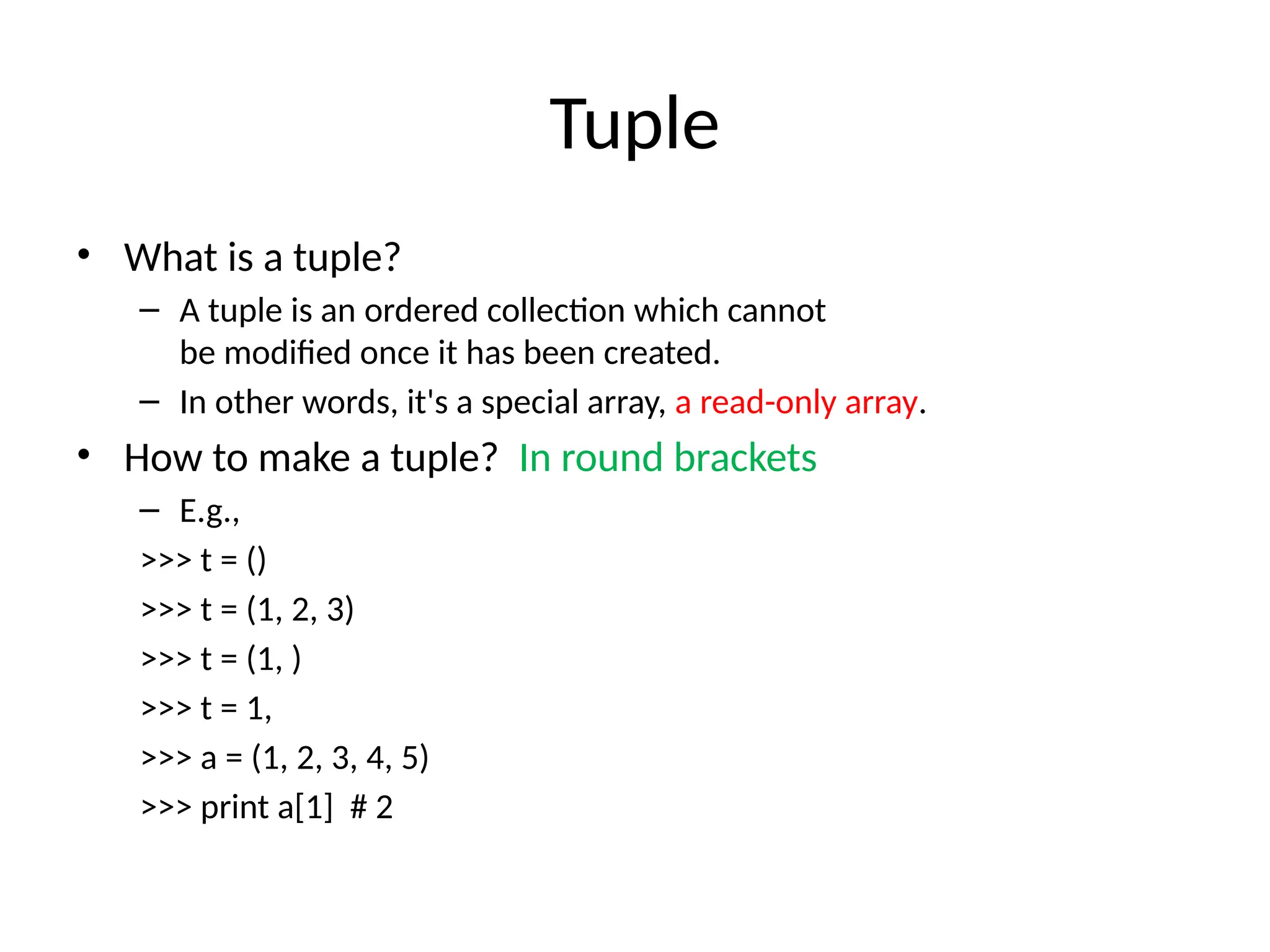 Tuple
• What is a tuple?
– A tuple is an ordered collection which cannot
be modified once it has been created.
– In other words, it's a special array, a read-only array.
• How to make a tuple? In round brackets
– E.g.,
>>> t = ()
>>> t = (1, 2, 3)
>>> t = (1, )
>>> t = 1,
>>> a = (1, 2, 3, 4, 5)
>>> print a[1] # 2
 