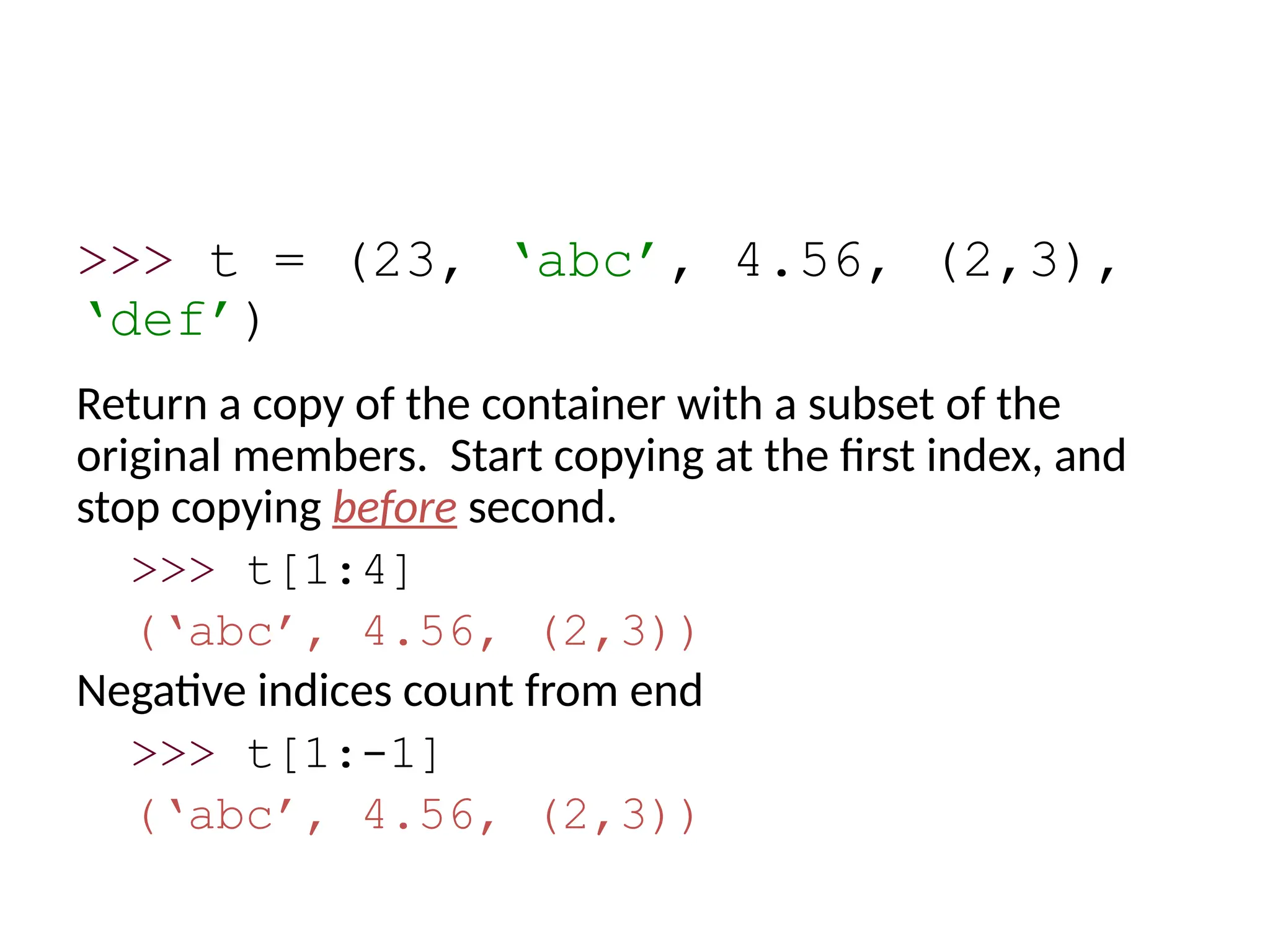 >>> t = (23, ‘abc’, 4.56, (2,3),
‘def’)
Return a copy of the container with a subset of the
original members. Start copying at the first index, and
stop copying before second.
>>> t[1:4]
(‘abc’, 4.56, (2,3))
Negative indices count from end
>>> t[1:-1]
(‘abc’, 4.56, (2,3))
 