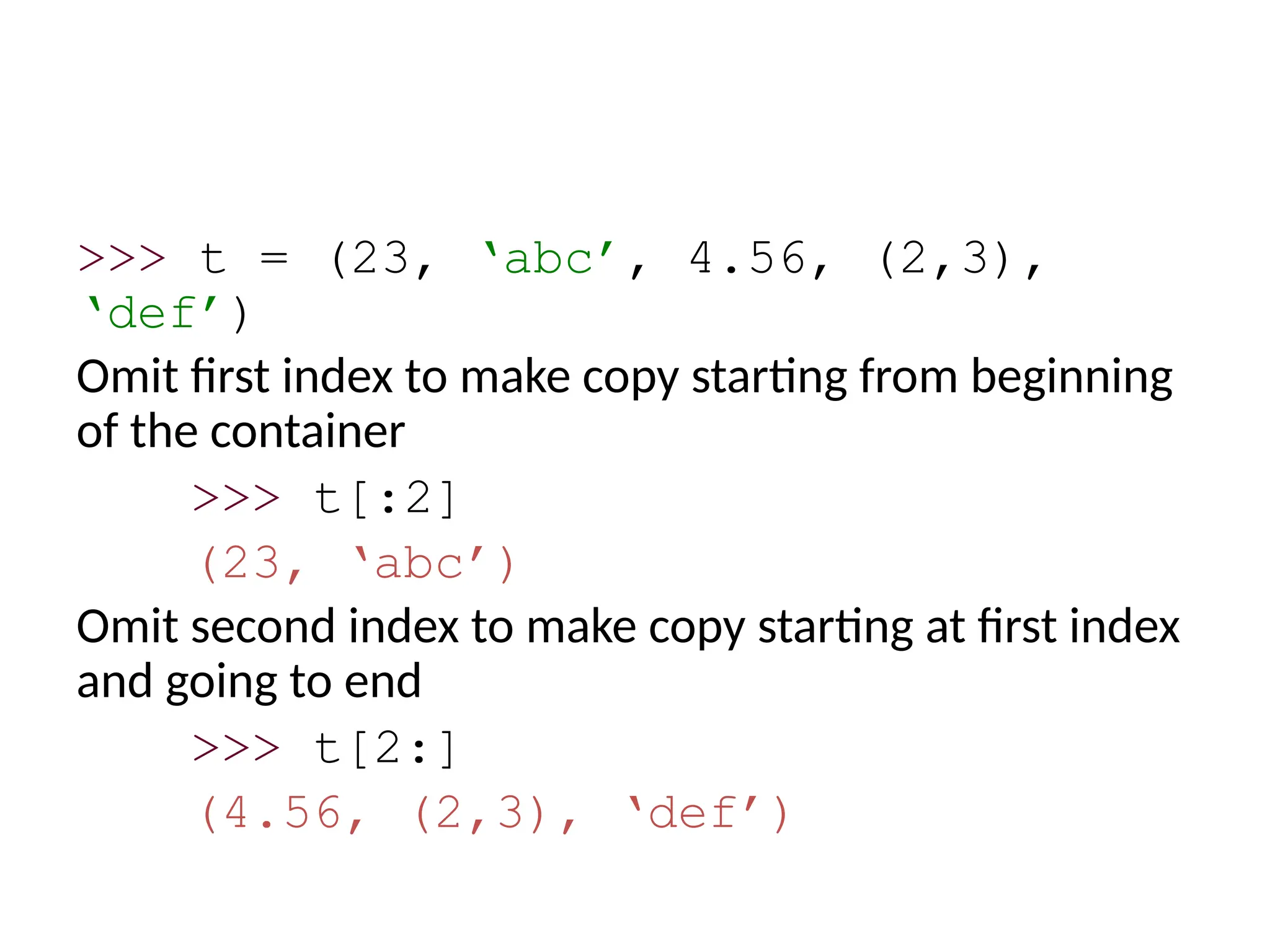 >>> t = (23, ‘abc’, 4.56, (2,3),
‘def’)
Omit first index to make copy starting from beginning
of the container
>>> t[:2]
(23, ‘abc’)
Omit second index to make copy starting at first index
and going to end
>>> t[2:]
(4.56, (2,3), ‘def’)
 