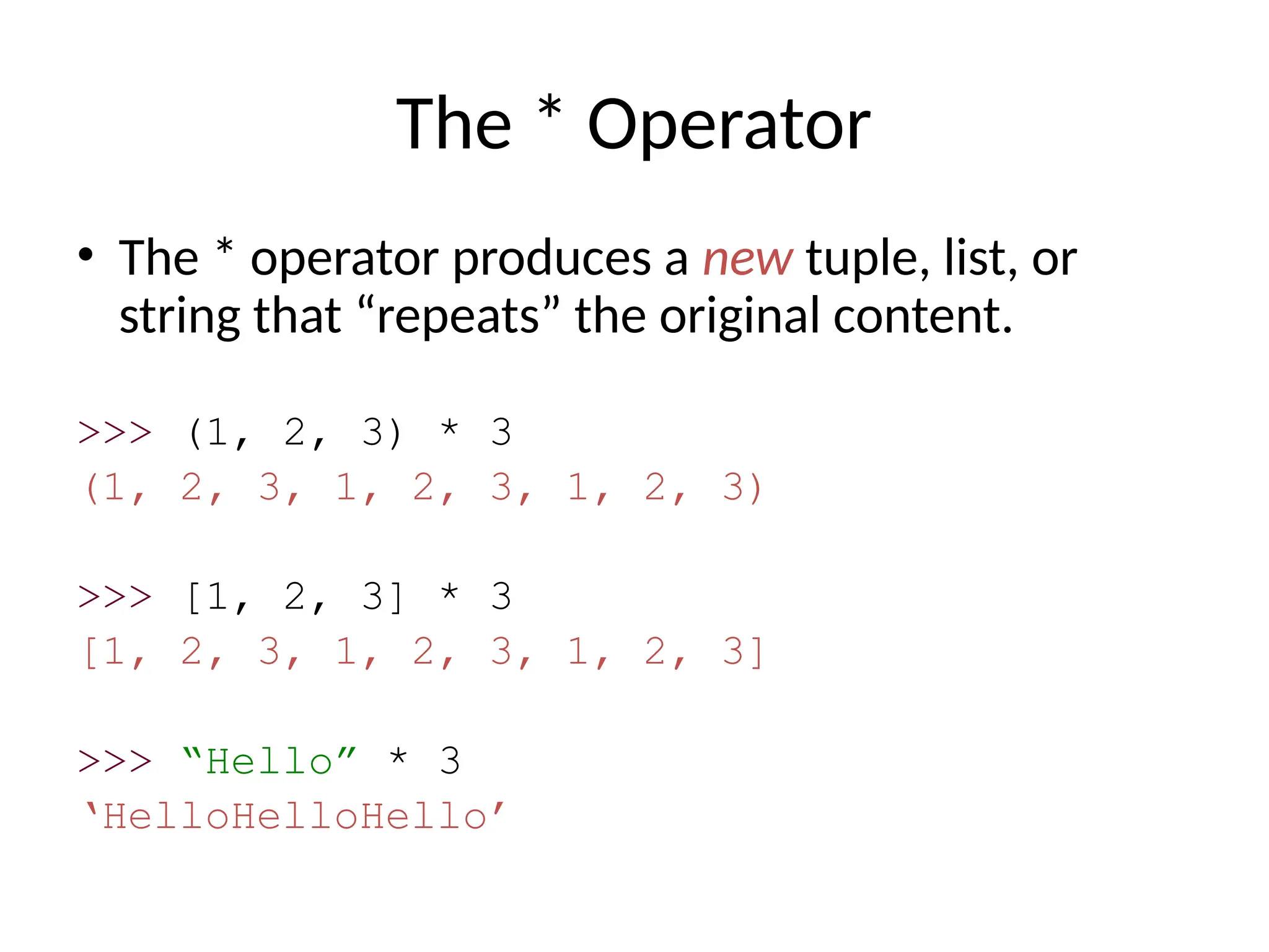 The * Operator
• The * operator produces a new tuple, list, or
string that “repeats” the original content.
>>> (1, 2, 3) * 3
(1, 2, 3, 1, 2, 3, 1, 2, 3)
>>> [1, 2, 3] * 3
[1, 2, 3, 1, 2, 3, 1, 2, 3]
>>> “Hello” * 3
‘HelloHelloHello’
 