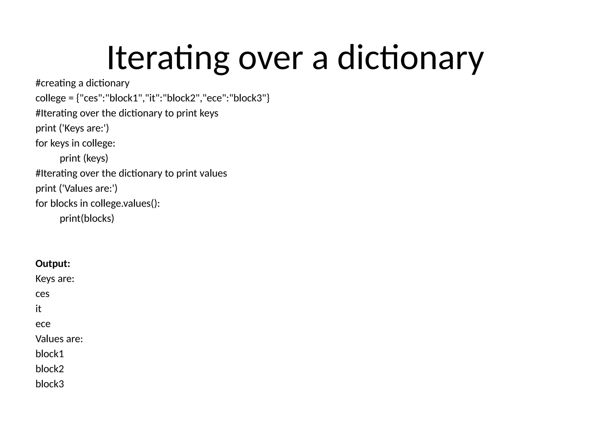 Iterating over a dictionary
#creating a dictionary
college = {"ces":"block1","it":"block2","ece":"block3"}
#Iterating over the dictionary to print keys
print ('Keys are:')
for keys in college:
print (keys)
#Iterating over the dictionary to print values
print ('Values are:')
for blocks in college.values():
print(blocks)
Output:
Keys are:
ces
it
ece
Values are:
block1
block2
block3
 