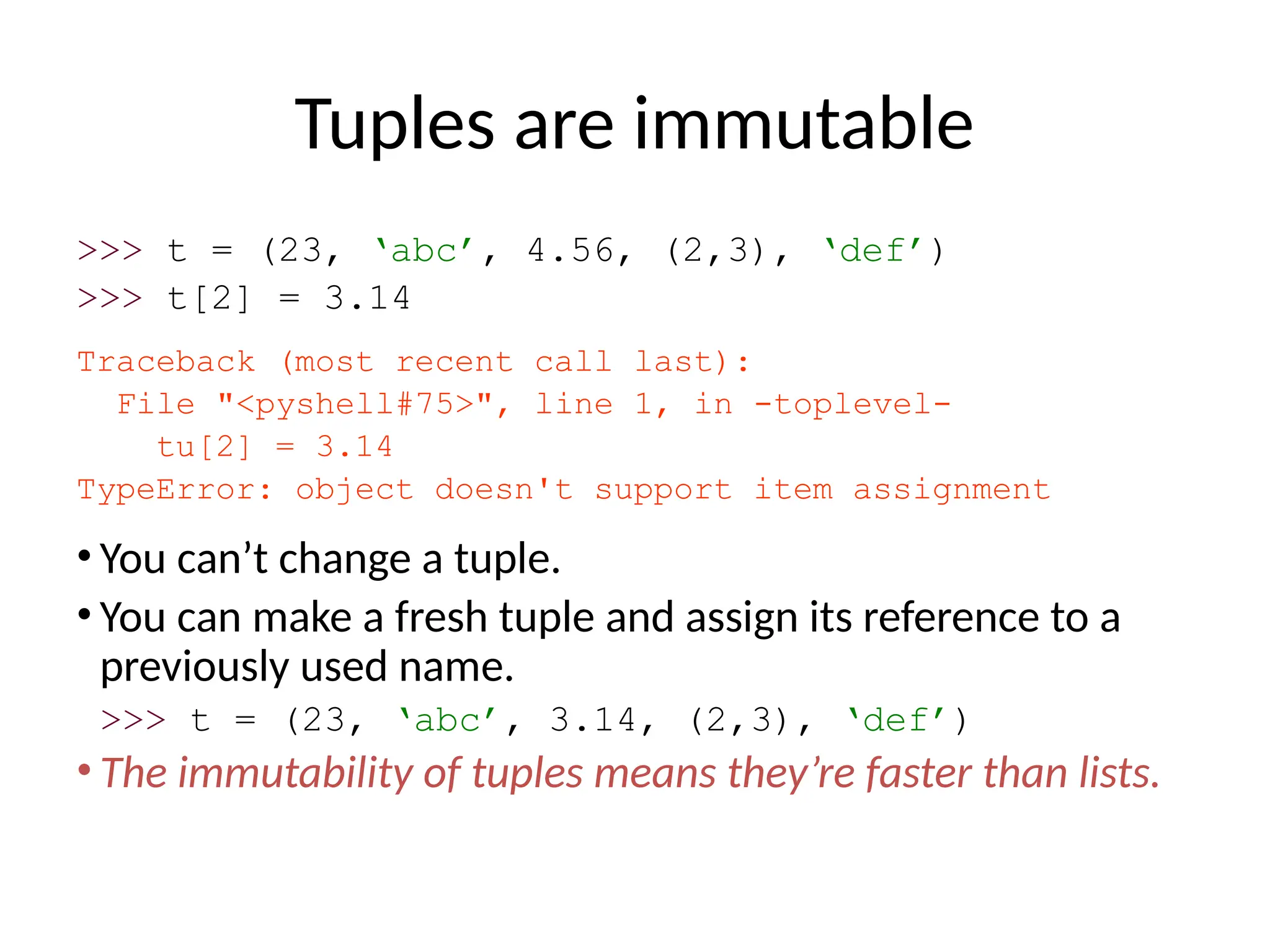 Tuples are immutable
>>> t = (23, ‘abc’, 4.56, (2,3), ‘def’)
>>> t[2] = 3.14
Traceback (most recent call last):
File "<pyshell#75>", line 1, in -toplevel-
tu[2] = 3.14
TypeError: object doesn't support item assignment
• You can’t change a tuple.
• You can make a fresh tuple and assign its reference to a
previously used name.
>>> t = (23, ‘abc’, 3.14, (2,3), ‘def’)
• The immutability of tuples means they’re faster than lists.
 