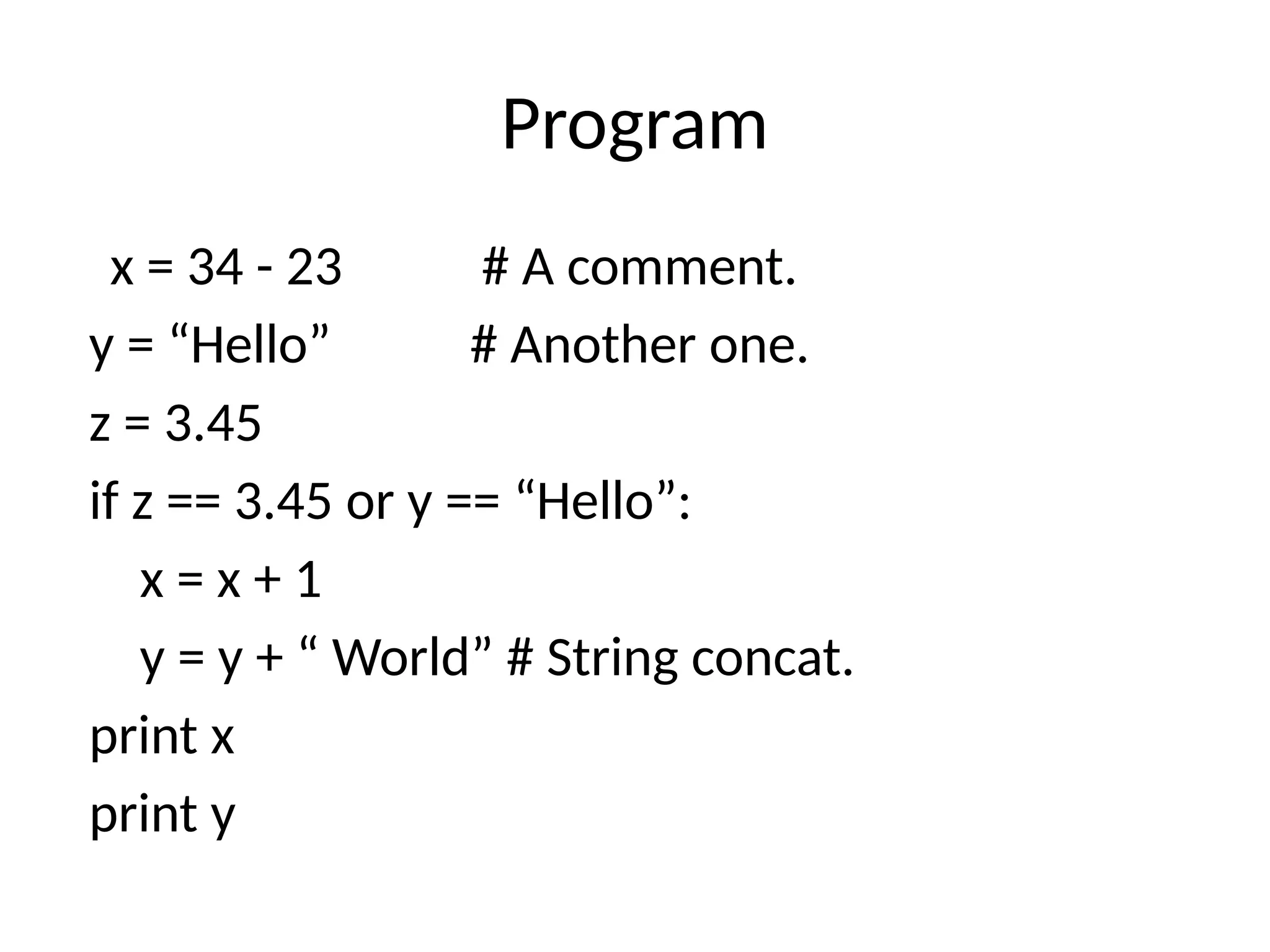 Program
x = 34 - 23 # A comment.
y = “Hello” # Another one.
z = 3.45
if z == 3.45 or y == “Hello”:
x = x + 1
y = y + “ World” # String concat.
print x
print y
 