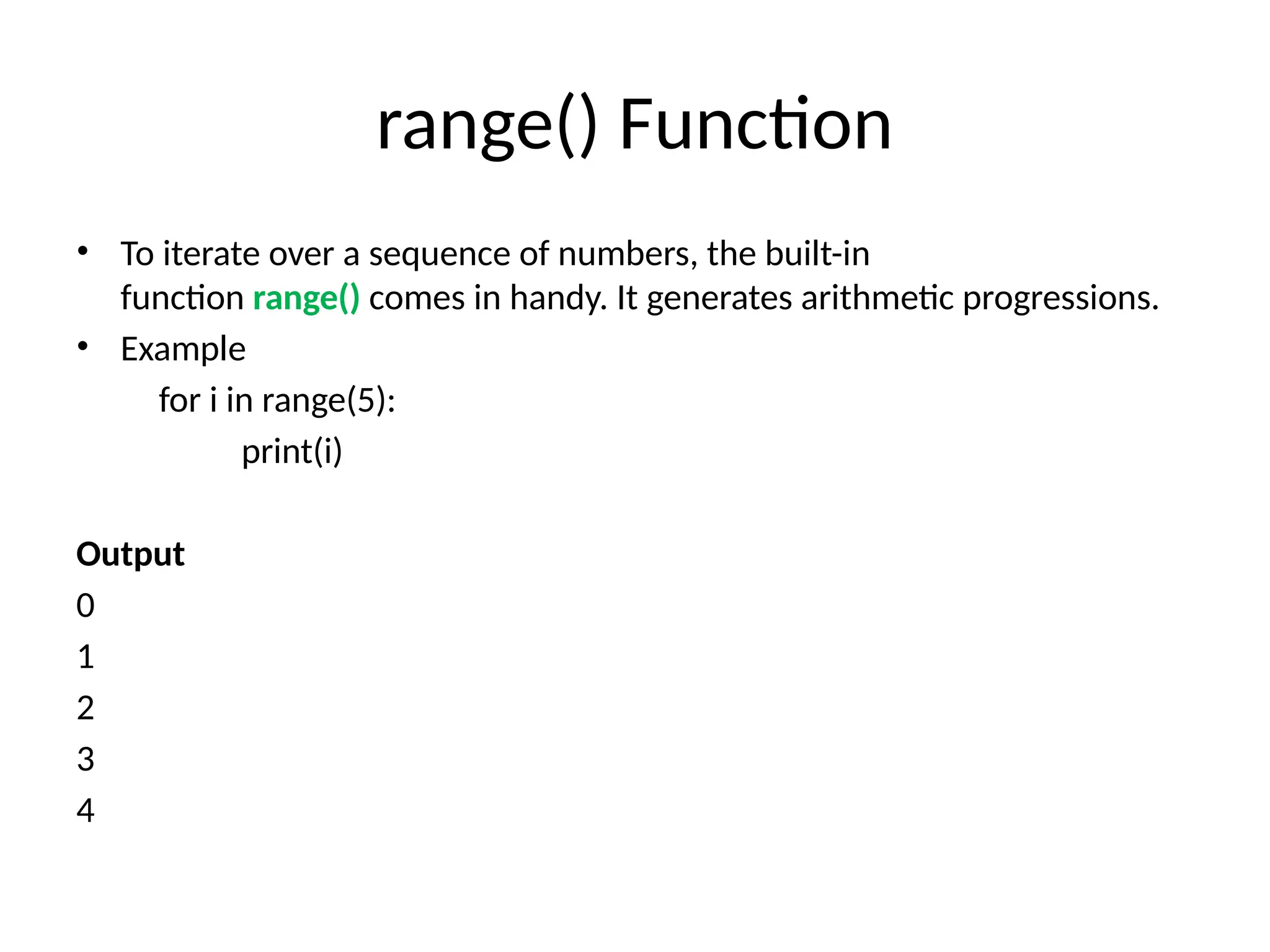 range() Function
• To iterate over a sequence of numbers, the built-in
function range() comes in handy. It generates arithmetic progressions.
• Example
for i in range(5):
print(i)
Output
0
1
2
3
4
 
