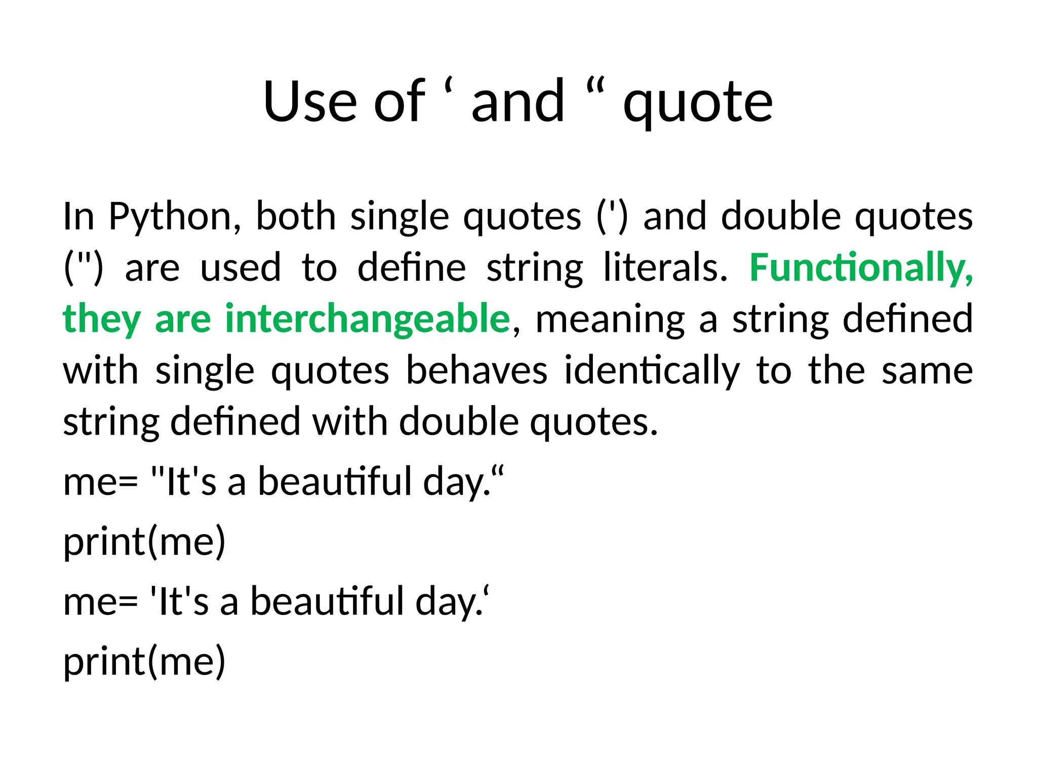 Use of ‘ and “ quote
In Python, both single quotes (') and double quotes
(") are used to define string literals. Functionally,
they are interchangeable, meaning a string defined
with single quotes behaves identically to the same
string defined with double quotes.
me= "It's a beautiful day.“
print(me)
me= 'It's a beautiful day.‘
print(me)
 