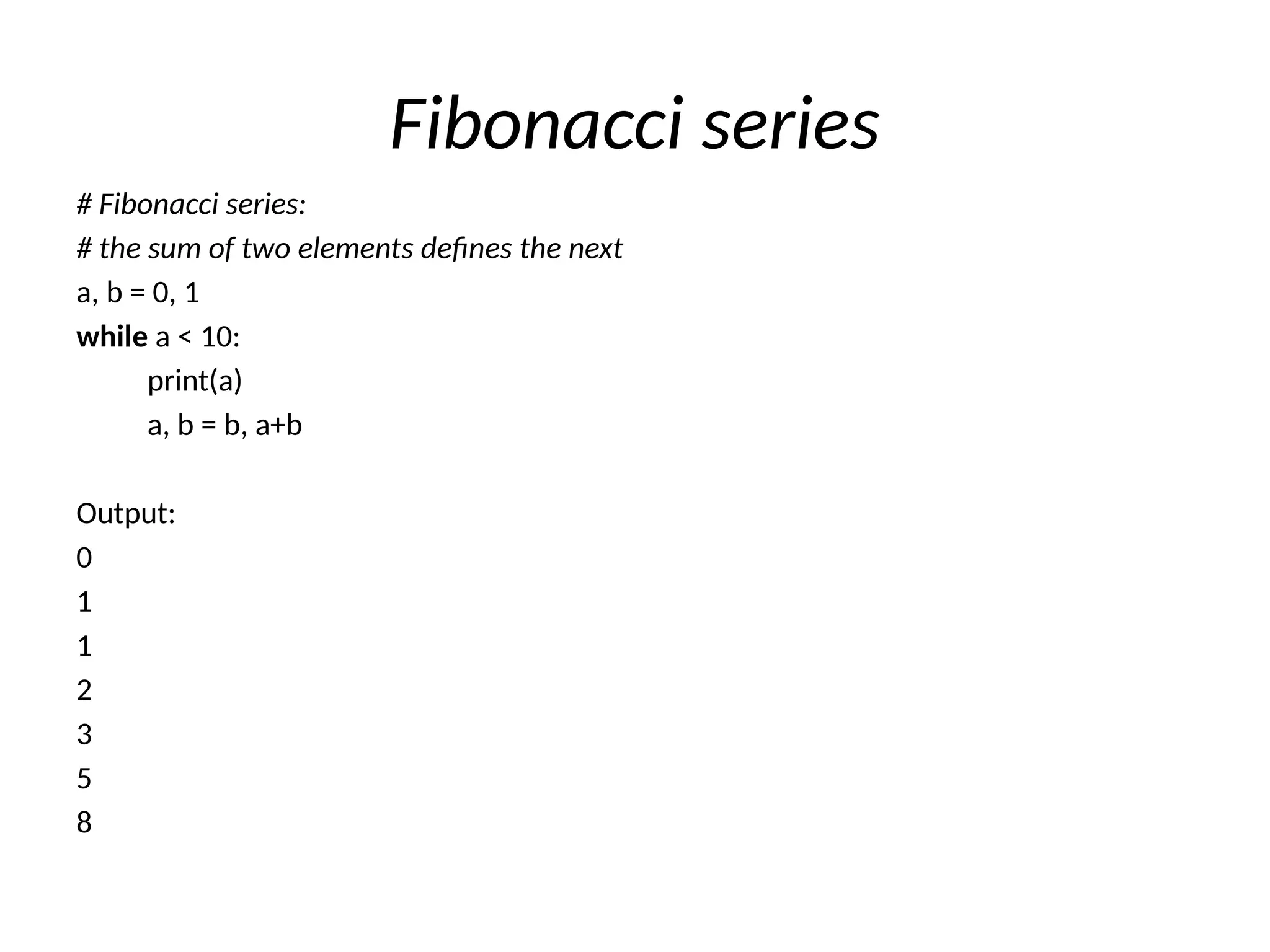 Fibonacci series
# Fibonacci series:
# the sum of two elements defines the next
a, b = 0, 1
while a < 10:
print(a)
a, b = b, a+b
Output:
0
1
1
2
3
5
8
 