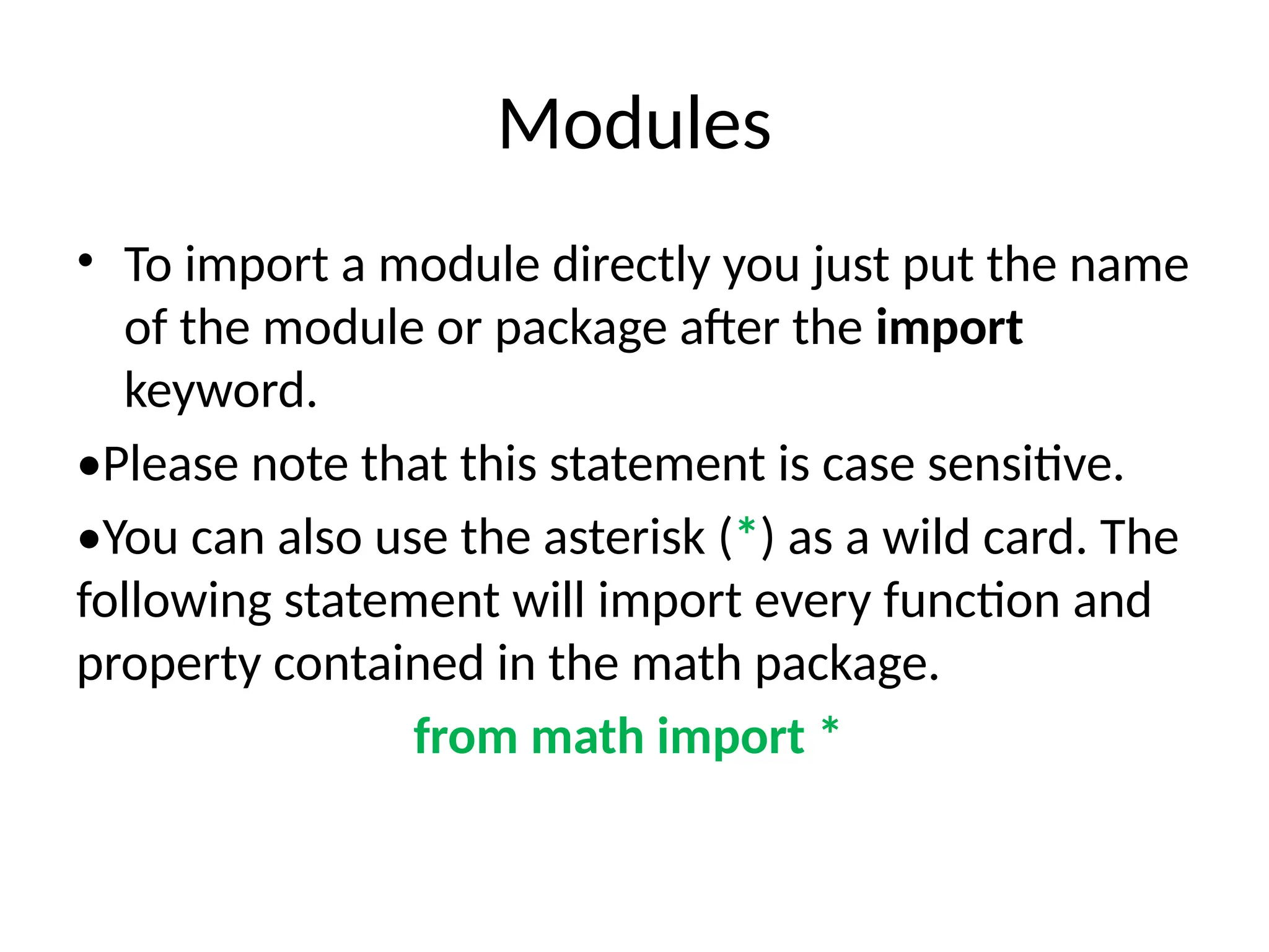 Modules
• To import a module directly you just put the name
of the module or package after the import
keyword.
•Please note that this statement is case sensitive.
•You can also use the asterisk (*) as a wild card. The
following statement will import every function and
property contained in the math package.
from math import *
 