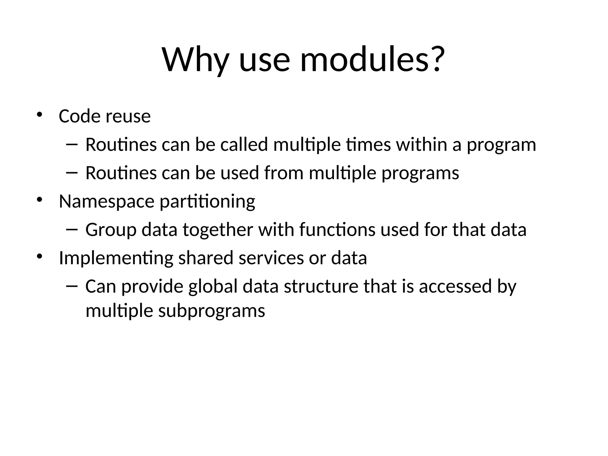Why use modules?
• Code reuse
– Routines can be called multiple times within a program
– Routines can be used from multiple programs
• Namespace partitioning
– Group data together with functions used for that data
• Implementing shared services or data
– Can provide global data structure that is accessed by
multiple subprograms
 