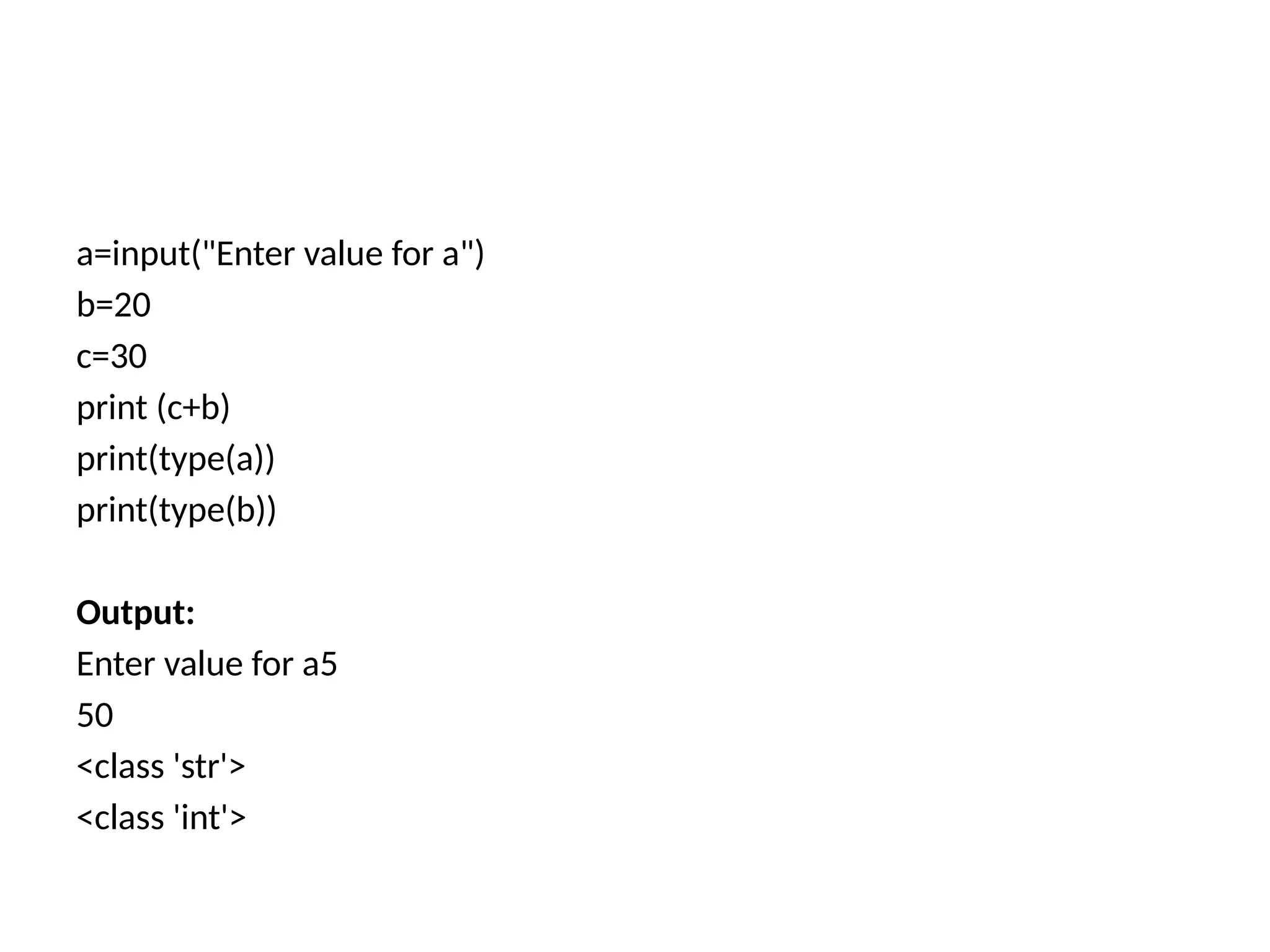 a=input("Enter value for a")
b=20
c=30
print (c+b)
print(type(a))
print(type(b))
Output:
Enter value for a5
50
<class 'str'>
<class 'int'>
 