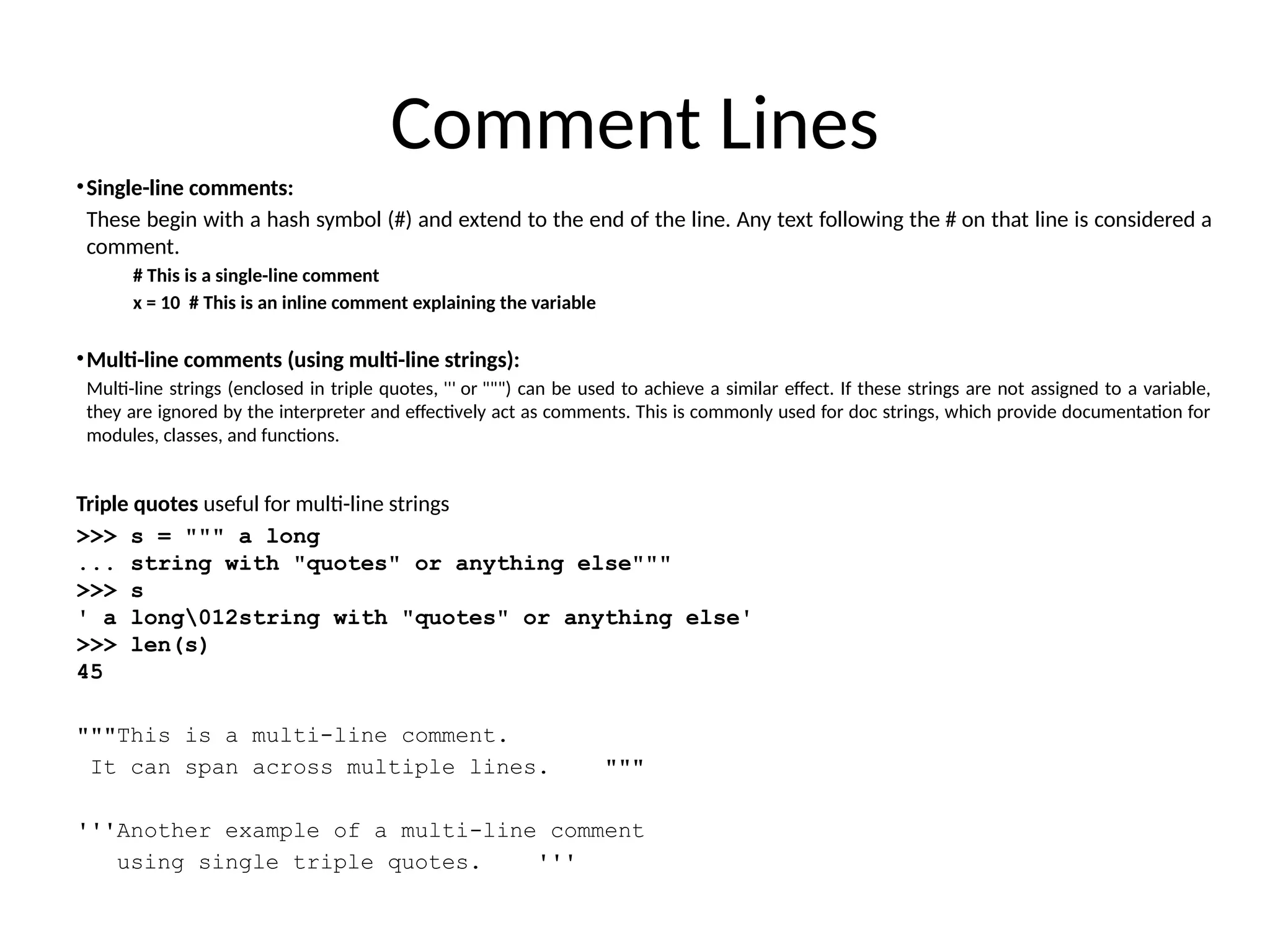 Comment Lines
•Single-line comments:
These begin with a hash symbol (#) and extend to the end of the line. Any text following the # on that line is considered a
comment.
# This is a single-line comment
x = 10 # This is an inline comment explaining the variable
•Multi-line comments (using multi-line strings):
Multi-line strings (enclosed in triple quotes, ''' or """) can be used to achieve a similar effect. If these strings are not assigned to a variable,
they are ignored by the interpreter and effectively act as comments. This is commonly used for doc strings, which provide documentation for
modules, classes, and functions.
Triple quotes useful for multi-line strings
>>> s = """ a long
... string with "quotes" or anything else"""
>>> s
' a long012string with "quotes" or anything else'
>>> len(s)
45
"""This is a multi-line comment.
It can span across multiple lines. """
'''Another example of a multi-line comment
using single triple quotes. '''
 