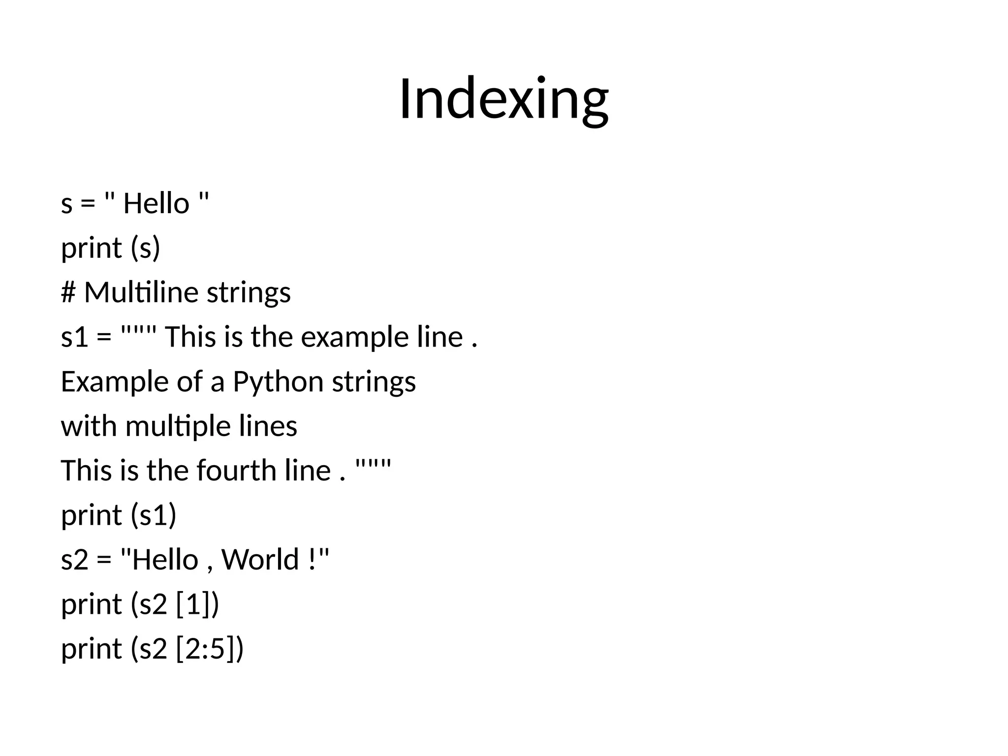 Indexing
s = " Hello "
print (s)
# Multiline strings
s1 = """ This is the example line .
Example of a Python strings
with multiple lines
This is the fourth line . """
print (s1)
s2 = "Hello , World !"
print (s2 [1])
print (s2 [2:5])
 