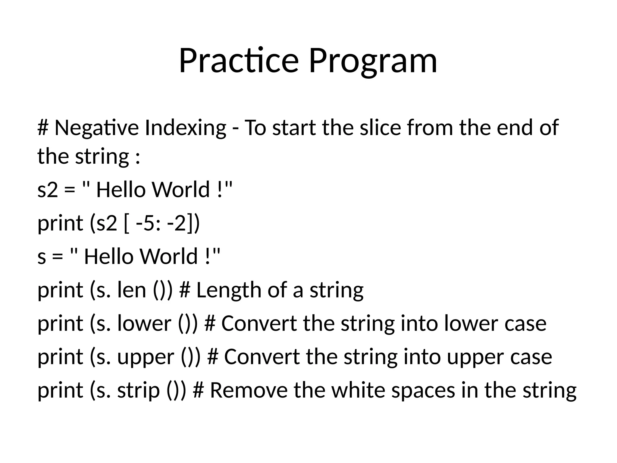 Practice Program
# Negative Indexing - To start the slice from the end of
the string :
s2 = " Hello World !"
print (s2 [ -5: -2])
s = " Hello World !"
print (s. len ()) # Length of a string
print (s. lower ()) # Convert the string into lower case
print (s. upper ()) # Convert the string into upper case
print (s. strip ()) # Remove the white spaces in the string
 
