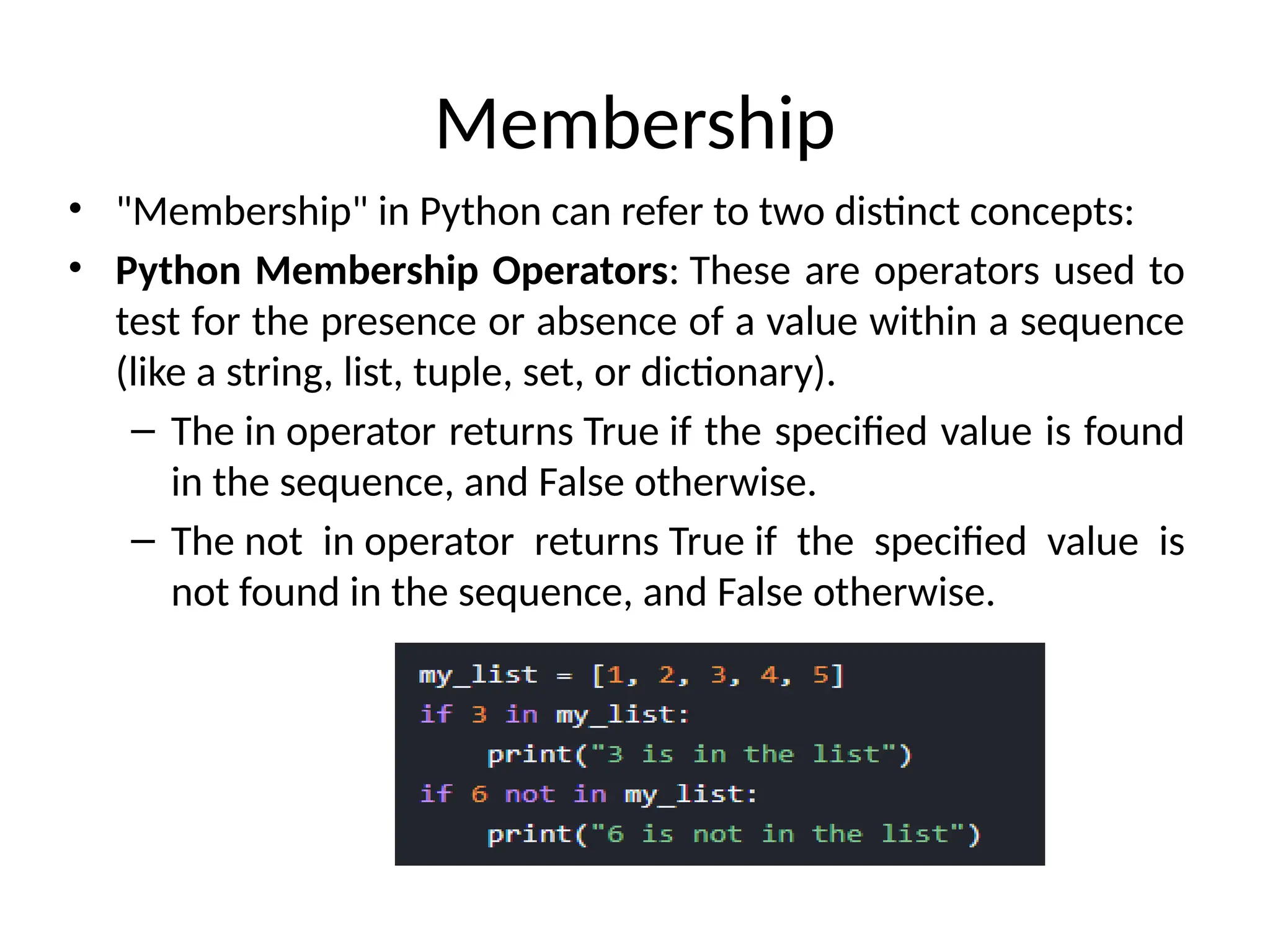 Membership
• "Membership" in Python can refer to two distinct concepts:
• Python Membership Operators: These are operators used to
test for the presence or absence of a value within a sequence
(like a string, list, tuple, set, or dictionary).
– The in operator returns True if the specified value is found
in the sequence, and False otherwise.
– The not in operator returns True if the specified value is
not found in the sequence, and False otherwise.
 