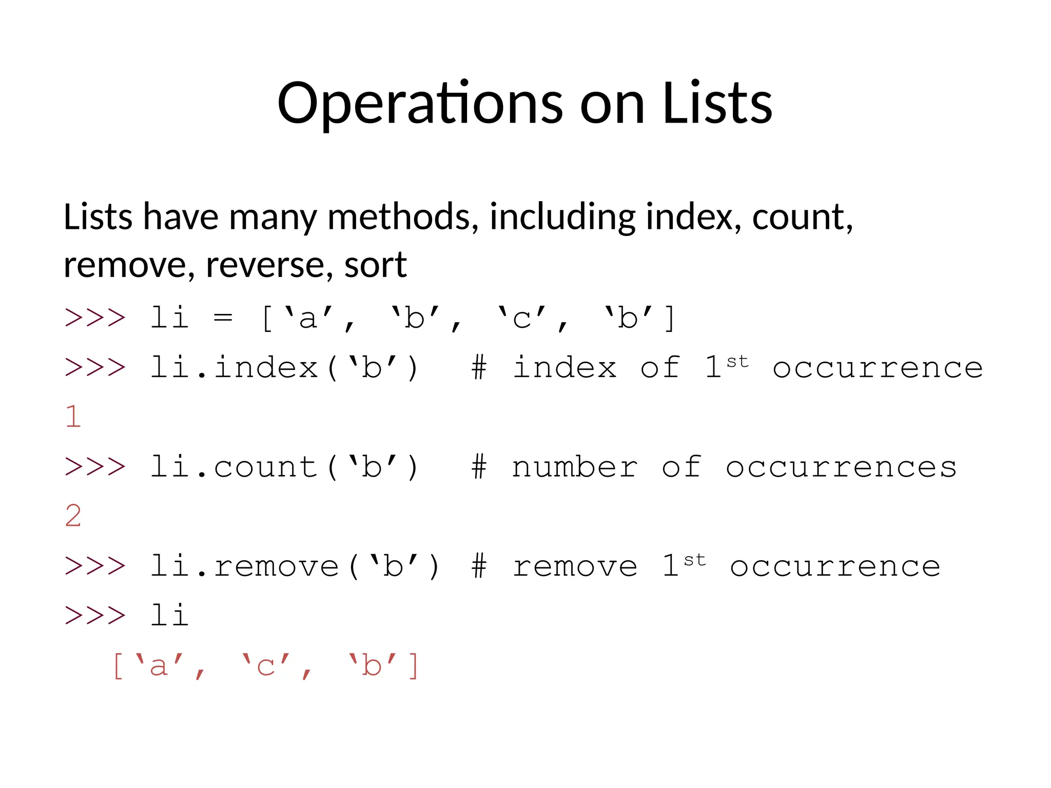 Operations on Lists
Lists have many methods, including index, count,
remove, reverse, sort
>>> li = [‘a’, ‘b’, ‘c’, ‘b’]
>>> li.index(‘b’) # index of 1st
occurrence
1
>>> li.count(‘b’) # number of occurrences
2
>>> li.remove(‘b’) # remove 1st
occurrence
>>> li
[‘a’, ‘c’, ‘b’]
 