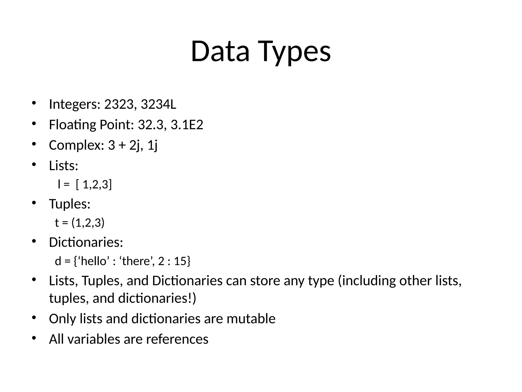 Data Types
• Integers: 2323, 3234L
• Floating Point: 32.3, 3.1E2
• Complex: 3 + 2j, 1j
• Lists:
l = [ 1,2,3]
• Tuples:
t = (1,2,3)
• Dictionaries:
d = {‘hello’ : ‘there’, 2 : 15}
• Lists, Tuples, and Dictionaries can store any type (including other lists,
tuples, and dictionaries!)
• Only lists and dictionaries are mutable
• All variables are references
 