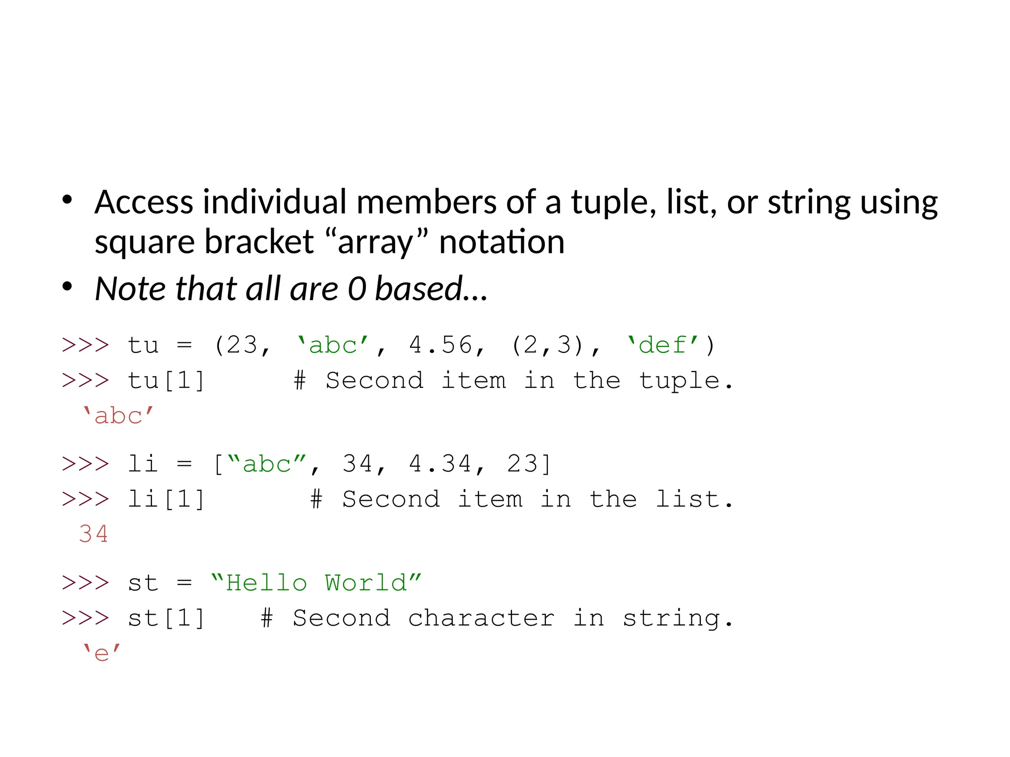 • Access individual members of a tuple, list, or string using
square bracket “array” notation
• Note that all are 0 based…
>>> tu = (23, ‘abc’, 4.56, (2,3), ‘def’)
>>> tu[1] # Second item in the tuple.
‘abc’
>>> li = [“abc”, 34, 4.34, 23]
>>> li[1] # Second item in the list.
34
>>> st = “Hello World”
>>> st[1] # Second character in string.
‘e’
 