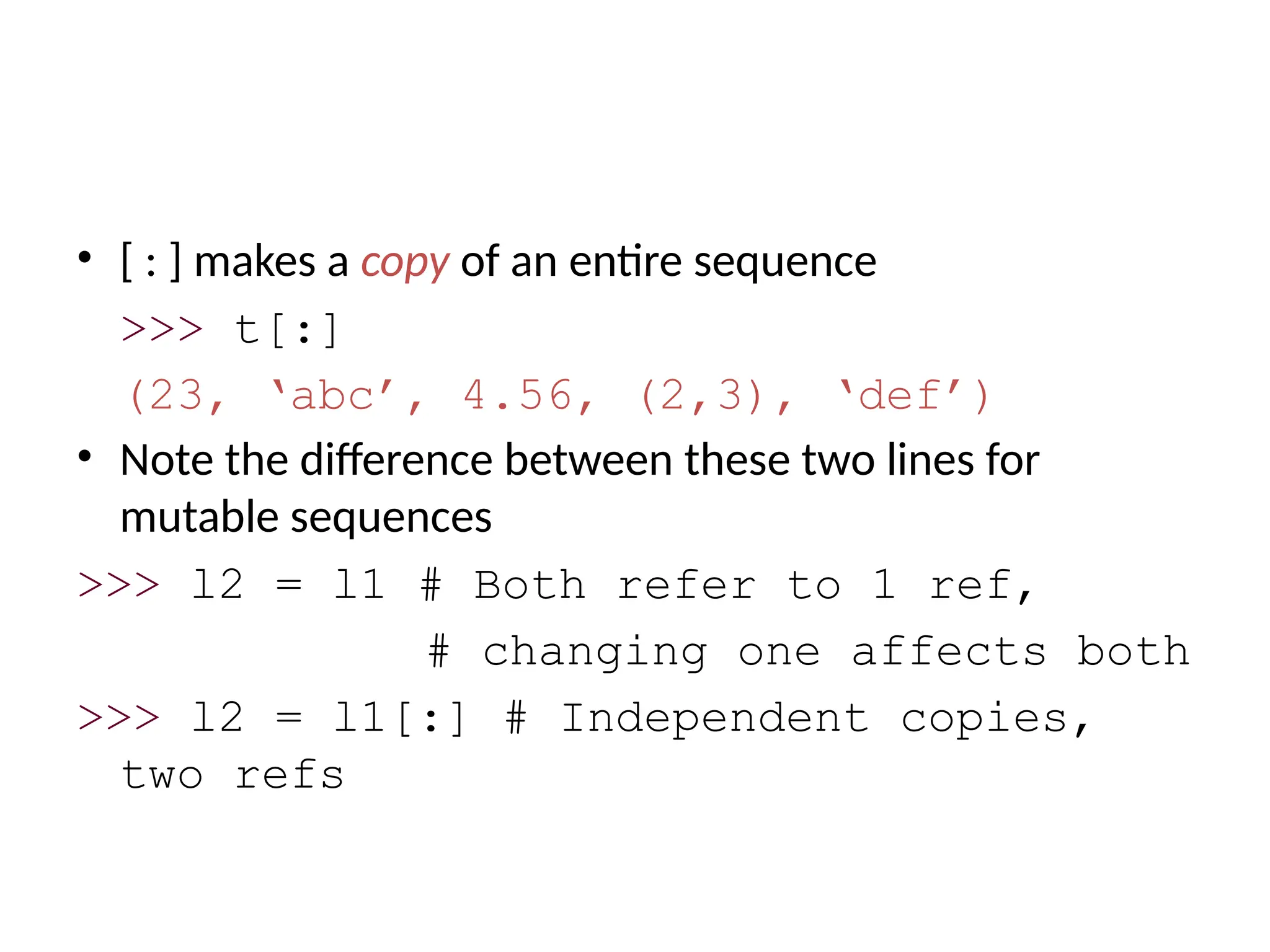 • [ : ] makes a copy of an entire sequence
>>> t[:]
(23, ‘abc’, 4.56, (2,3), ‘def’)
• Note the difference between these two lines for
mutable sequences
>>> l2 = l1 # Both refer to 1 ref,
# changing one affects both
>>> l2 = l1[:] # Independent copies,
two refs
 