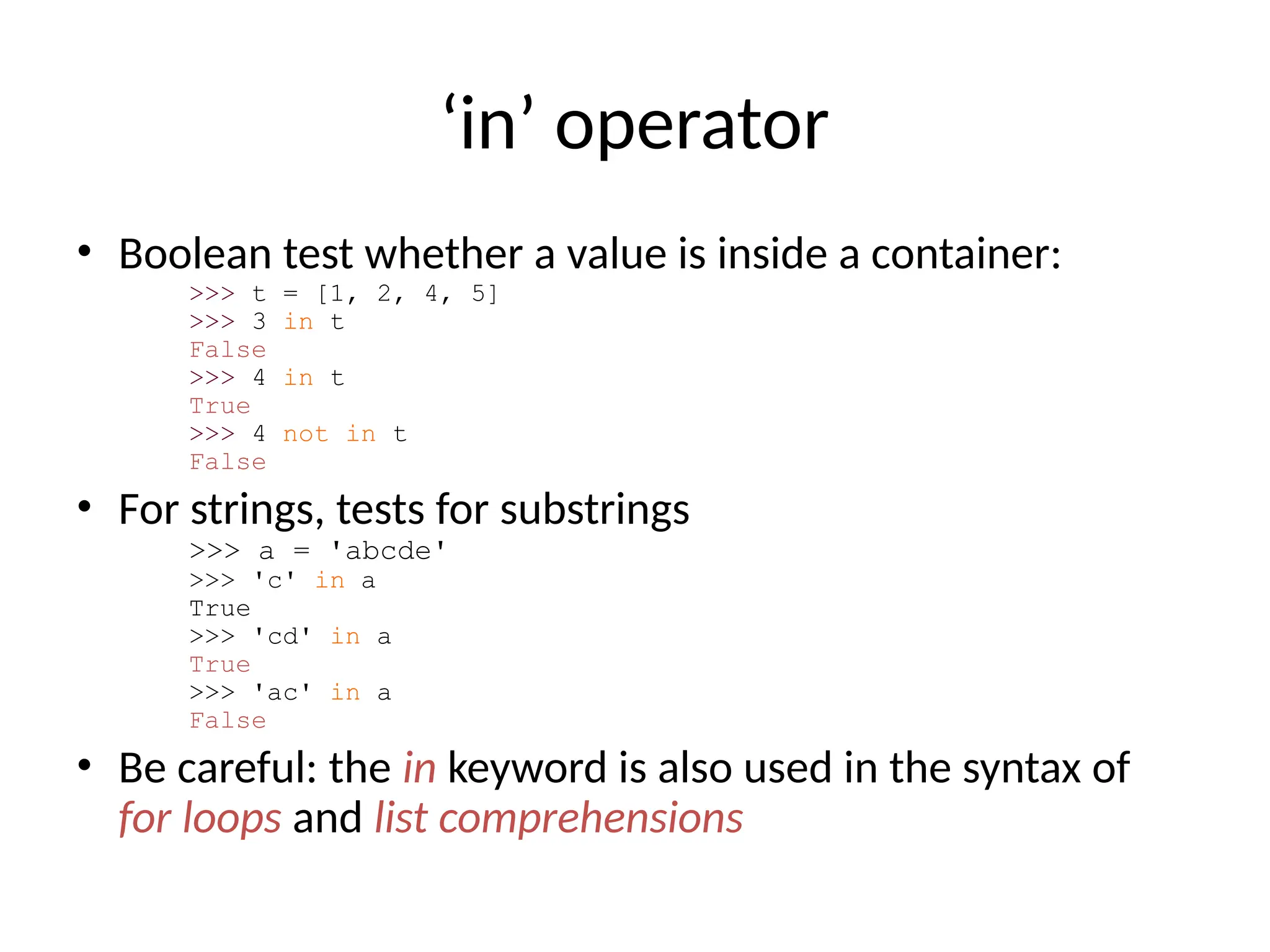 ‘in’ operator
• Boolean test whether a value is inside a container:
>>> t = [1, 2, 4, 5]
>>> 3 in t
False
>>> 4 in t
True
>>> 4 not in t
False
• For strings, tests for substrings
>>> a = 'abcde'
>>> 'c' in a
True
>>> 'cd' in a
True
>>> 'ac' in a
False
• Be careful: the in keyword is also used in the syntax of
for loops and list comprehensions
 