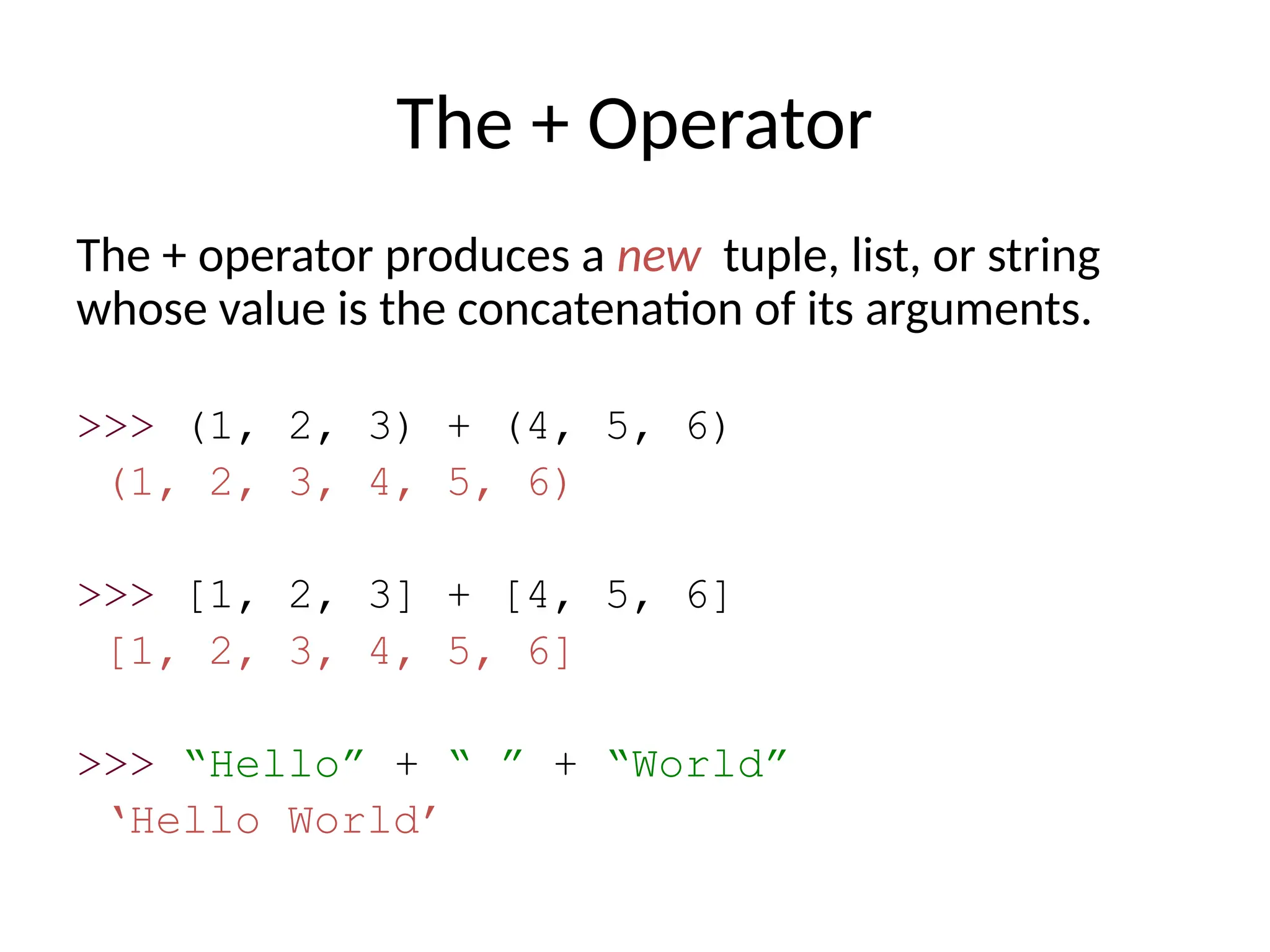 The + Operator
The + operator produces a new tuple, list, or string
whose value is the concatenation of its arguments.
>>> (1, 2, 3) + (4, 5, 6)
(1, 2, 3, 4, 5, 6)
>>> [1, 2, 3] + [4, 5, 6]
[1, 2, 3, 4, 5, 6]
>>> “Hello” + “ ” + “World”
‘Hello World’
 
