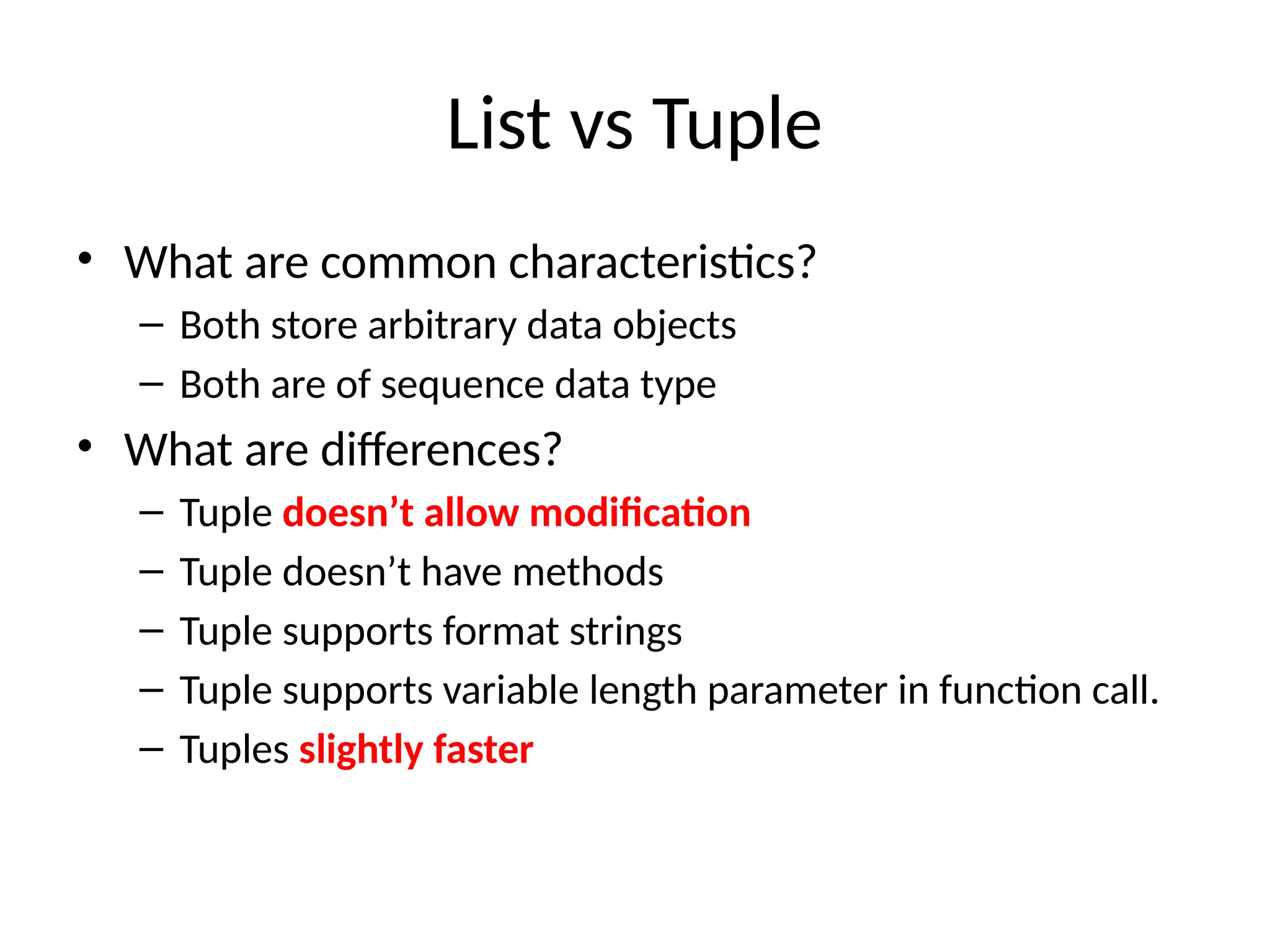 List vs Tuple
• What are common characteristics?
– Both store arbitrary data objects
– Both are of sequence data type
• What are differences?
– Tuple doesn’t allow modification
– Tuple doesn’t have methods
– Tuple supports format strings
– Tuple supports variable length parameter in function call.
– Tuples slightly faster
 