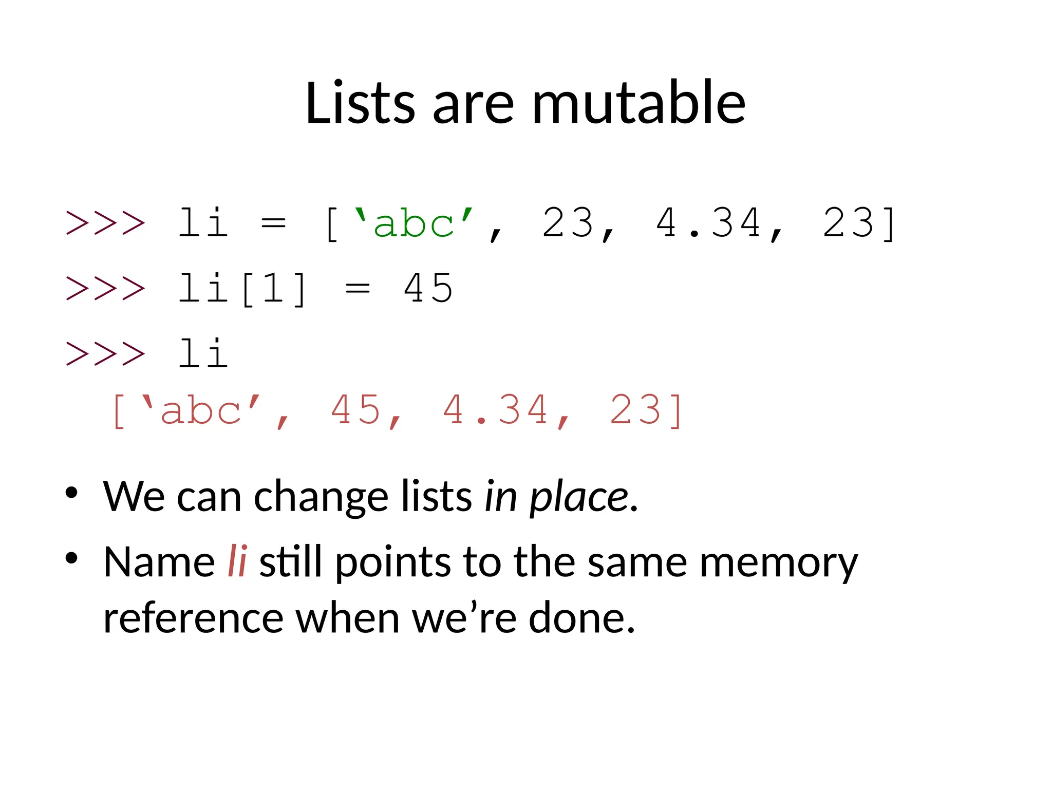 Lists are mutable
>>> li = [‘abc’, 23, 4.34, 23]
>>> li[1] = 45
>>> li
[‘abc’, 45, 4.34, 23]
• We can change lists in place.
• Name li still points to the same memory
reference when we’re done.
 