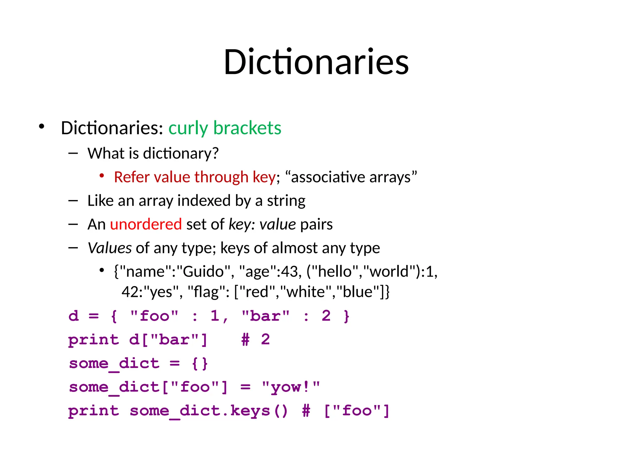 Dictionaries
• Dictionaries: curly brackets
– What is dictionary?
• Refer value through key; “associative arrays”
– Like an array indexed by a string
– An unordered set of key: value pairs
– Values of any type; keys of almost any type
• {"name":"Guido", "age":43, ("hello","world"):1,
42:"yes", "flag": ["red","white","blue"]}
d = { "foo" : 1, "bar" : 2 }
print d["bar"] # 2
some_dict = {}
some_dict["foo"] = "yow!"
print some_dict.keys() # ["foo"]
 