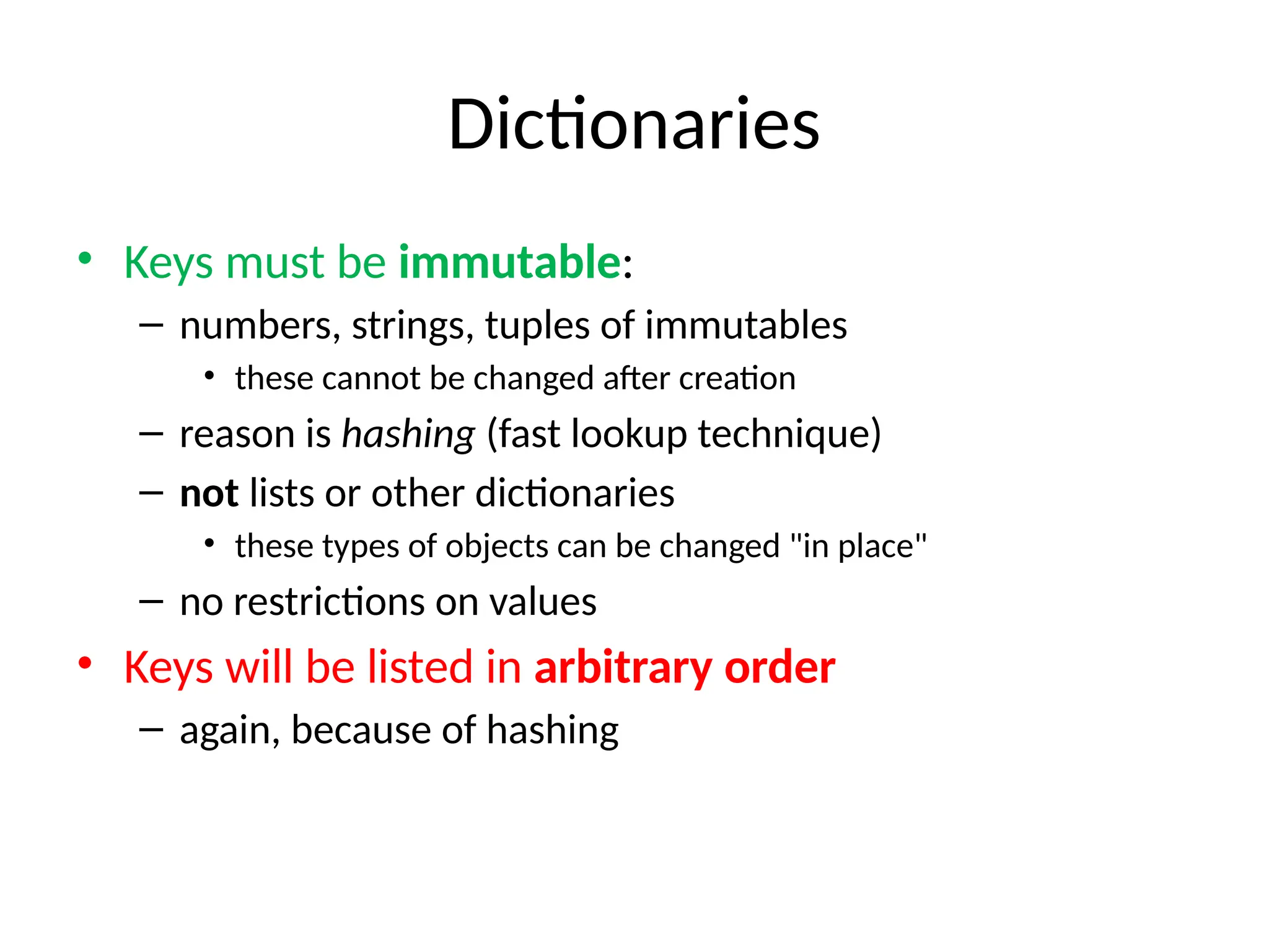 Dictionaries
• Keys must be immutable:
– numbers, strings, tuples of immutables
• these cannot be changed after creation
– reason is hashing (fast lookup technique)
– not lists or other dictionaries
• these types of objects can be changed "in place"
– no restrictions on values
• Keys will be listed in arbitrary order
– again, because of hashing
 