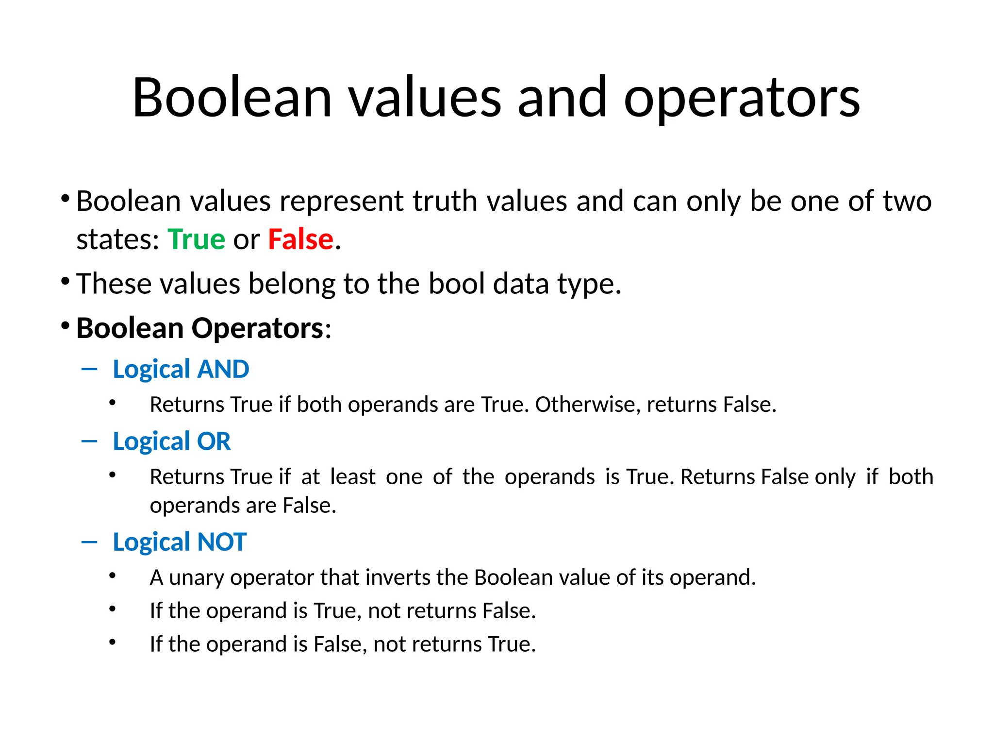 Boolean values and operators
• Boolean values represent truth values and can only be one of two
states: True or False.
• These values belong to the bool data type.
• Boolean Operators:
– Logical AND
• Returns True if both operands are True. Otherwise, returns False.
– Logical OR
• Returns True if at least one of the operands is True. Returns False only if both
operands are False.
– Logical NOT
• A unary operator that inverts the Boolean value of its operand.
• If the operand is True, not returns False.
• If the operand is False, not returns True.
 