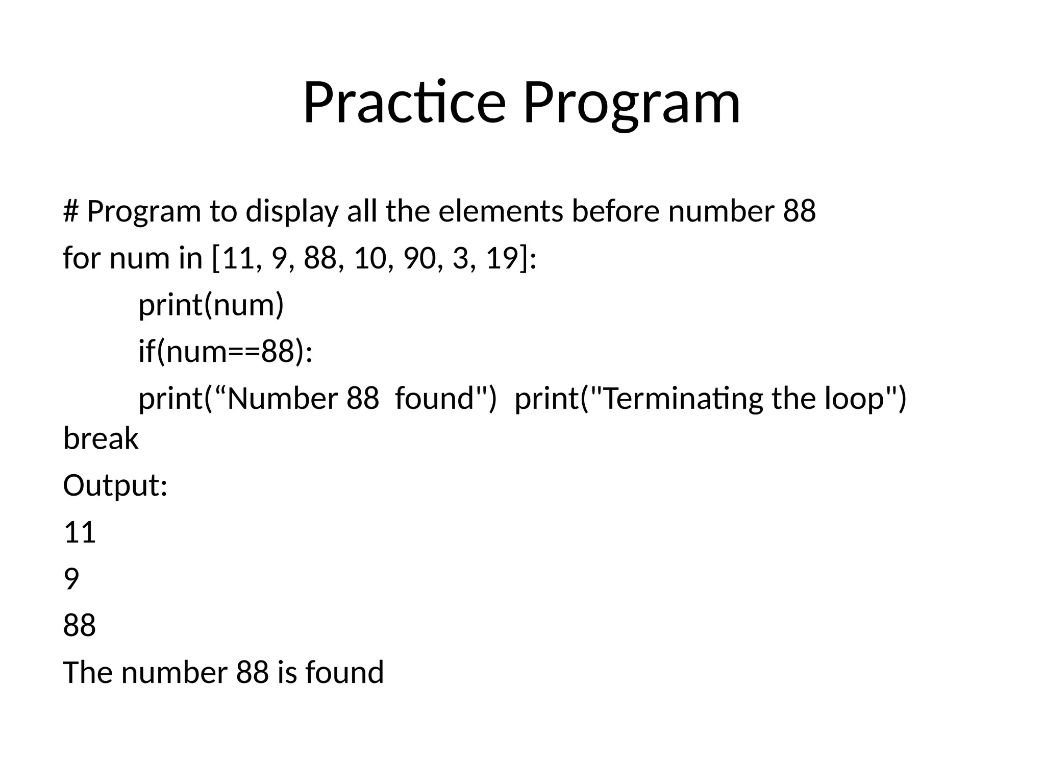 Practice Program
# Program to display all the elements before number 88
for num in [11, 9, 88, 10, 90, 3, 19]:
print(num)
if(num==88):
print(“Number 88 found") print("Terminating the loop")
break
Output:
11
9
88
The number 88 is found
 