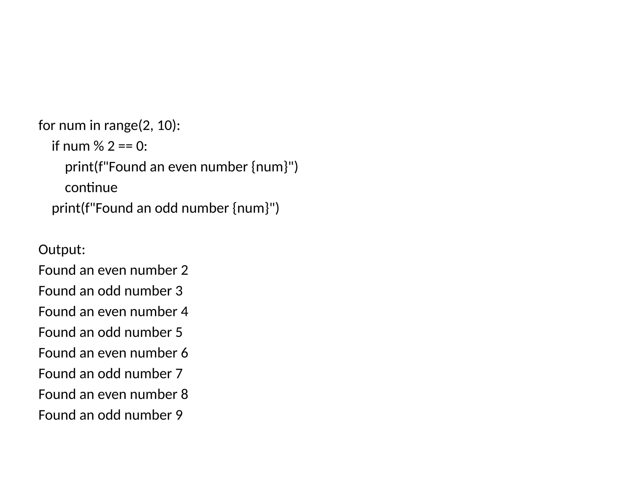 for num in range(2, 10):
if num % 2 == 0:
print(f"Found an even number {num}")
continue
print(f"Found an odd number {num}")
Output:
Found an even number 2
Found an odd number 3
Found an even number 4
Found an odd number 5
Found an even number 6
Found an odd number 7
Found an even number 8
Found an odd number 9
 