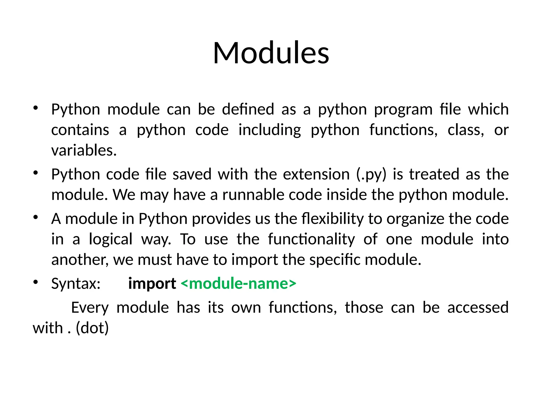 Modules
• Python module can be defined as a python program file which
contains a python code including python functions, class, or
variables.
• Python code file saved with the extension (.py) is treated as the
module. We may have a runnable code inside the python module.
• A module in Python provides us the flexibility to organize the code
in a logical way. To use the functionality of one module into
another, we must have to import the specific module.
• Syntax: import <module-name>
Every module has its own functions, those can be accessed
with . (dot)
 