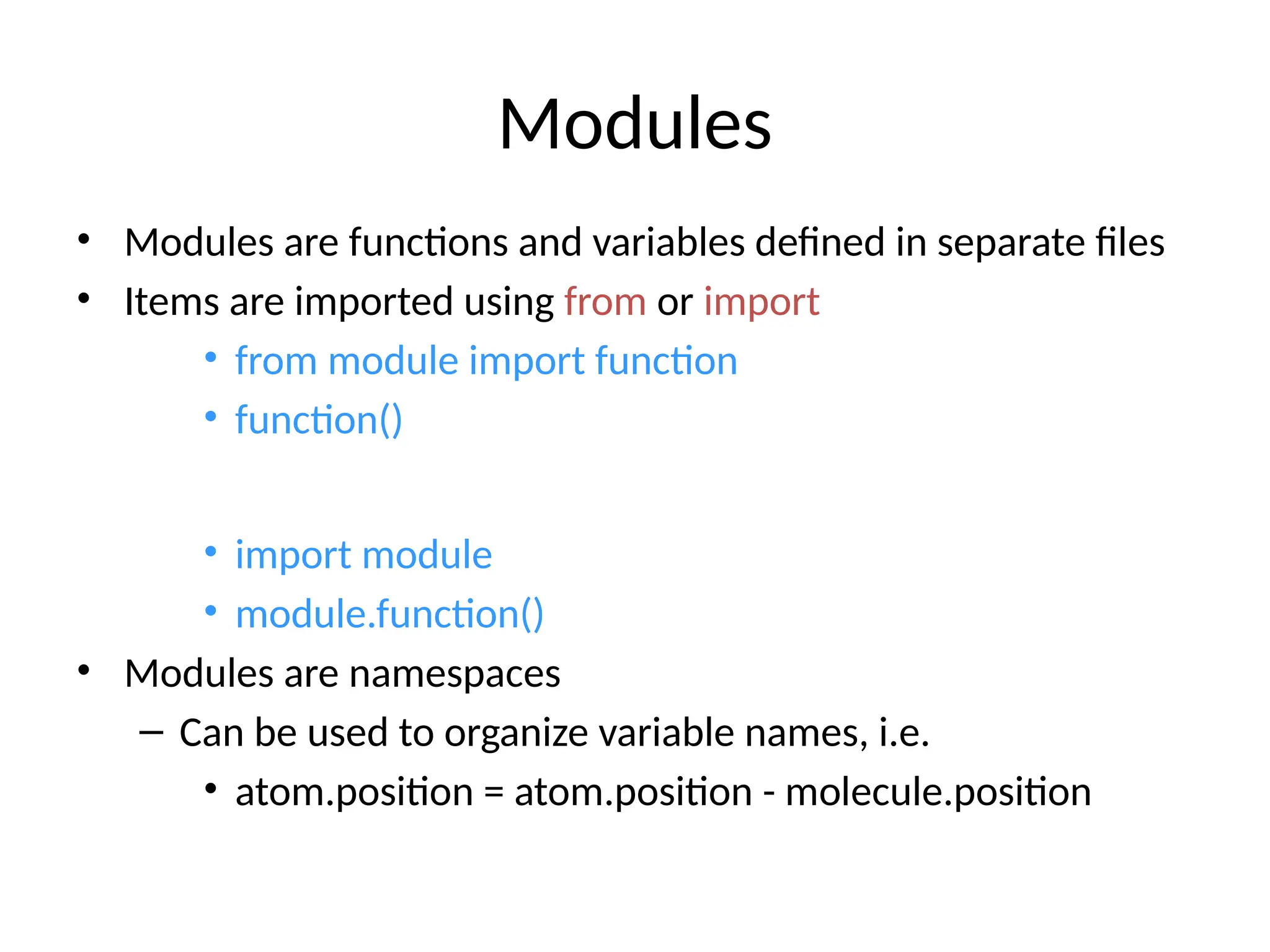 Modules
• Modules are functions and variables defined in separate files
• Items are imported using from or import
• from module import function
• function()
• import module
• module.function()
• Modules are namespaces
– Can be used to organize variable names, i.e.
• atom.position = atom.position - molecule.position
 