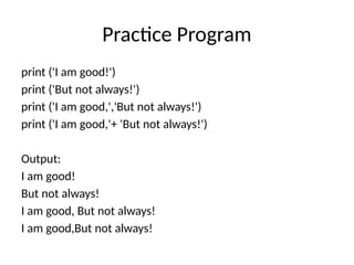 Practice Program
print ('I am good!')
print ('But not always!')
print ('I am good,','But not always!')
print ('I am good,'+ 'But not always!')
Output:
I am good!
But not always!
I am good, But not always!
I am good,But not always!
 