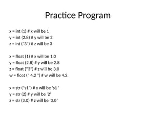 Practice Program
x = int (1) # x will be 1
y = int (2.8) # y will be 2
z = int ("3") # z will be 3
x = float (1) # x will be 1.0
y = float (2.8) # y will be 2.8
z = float ("3") # z will be 3.0
w = float (" 4.2 ") # w will be 4.2
x = str ("s1") # x will be 's1 '
y = str (2) # y will be '2'
z = str (3.0) # z will be '3.0 '
 