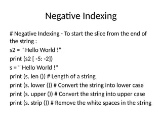 Negative Indexing
# Negative Indexing - To start the slice from the end of
the string :
s2 = " Hello World !"
print (s2 [ -5: -2])
s = " Hello World !"
print (s. len ()) # Length of a string
print (s. lower ()) # Convert the string into lower case
print (s. upper ()) # Convert the string into upper case
print (s. strip ()) # Remove the white spaces in the string
 