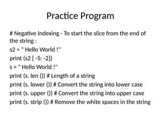 Practice Program
# Negative Indexing - To start the slice from the end of
the string :
s2 = " Hello World !"
print (s2 [ -5: -2])
s = " Hello World !"
print (s. len ()) # Length of a string
print (s. lower ()) # Convert the string into lower case
print (s. upper ()) # Convert the string into upper case
print (s. strip ()) # Remove the white spaces in the string
 