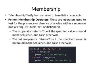 Membership
• "Membership" in Python can refer to two distinct concepts:
• Python Membership Operators: These are operators used to
test for the presence or absence of a value within a sequence
(like a string, list, tuple, set, or dictionary).
– The in operator returns True if the specified value is found
in the sequence, and False otherwise.
– The not in operator returns True if the specified value is
not found in the sequence, and False otherwise.
 