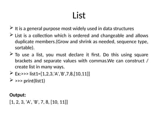 List
 It is a general purpose most widely used in data structures
 List is a collection which is ordered and changeable and allows
duplicate members.(Grow and shrink as needed, sequence type,
sortable).
 To use a list, you must declare it first. Do this using square
brackets and separate values with commas.We can construct /
create list in many ways.
 Ex:>>> list1=[1,2,3,'A','B',7,8,[10,11]]
 >>> print(list1)
Output:
[1, 2, 3, 'A', 'B', 7, 8, [10, 11]]
 