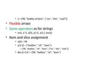 • a = [98, "bottles of beer", ["on", "the", "wall"]]
• Flexible arrays
• Same operators as for strings
• a+b, a*3, a[0], a[-1], a[1:], len(a)
• Item and slice assignment
• a[0] = 98
• a[1:2] = ["bottles", "of", "beer"]
-> [98, "bottles", "of", "beer", ["on", "the", "wall"]]
• del a[-1] # -> [98, "bottles", "of", "beer"]
 